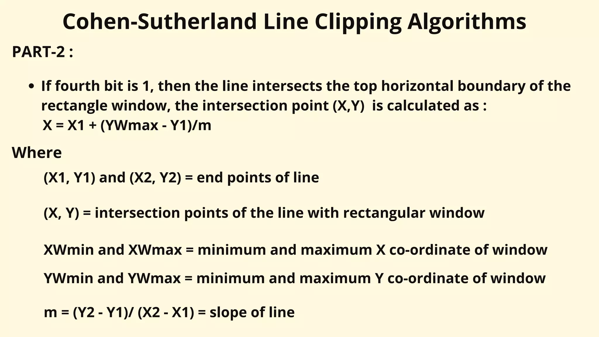 Cohen-Sutherland Line Clipping Algorithms
PART-2 :
If fourth bit is 1, then the line intersects the top horizontal boundary of the
rectangle window, the intersection point (X,Y) is calculated as :
X = X1 + (YWmax - Y1)/m
Where
(X1, Y1) and (X2, Y2) = end points of line
(X, Y) = intersection points of the line with rectangular window
XWmin and XWmax = minimum and maximum X co-ordinate of window
m = (Y2 - Y1)/ (X2 - X1) = slope of line
YWmin and YWmax = minimum and maximum Y co-ordinate of window
 