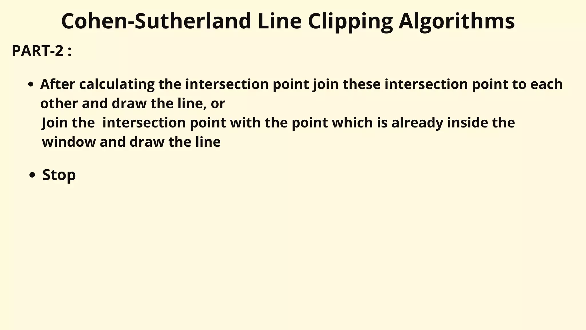 Cohen-Sutherland Line Clipping Algorithms
PART-2 :
After calculating the intersection point join these intersection point to each
other and draw the line, or
Join the intersection point with the point which is already inside the
window and draw the line
Stop
 