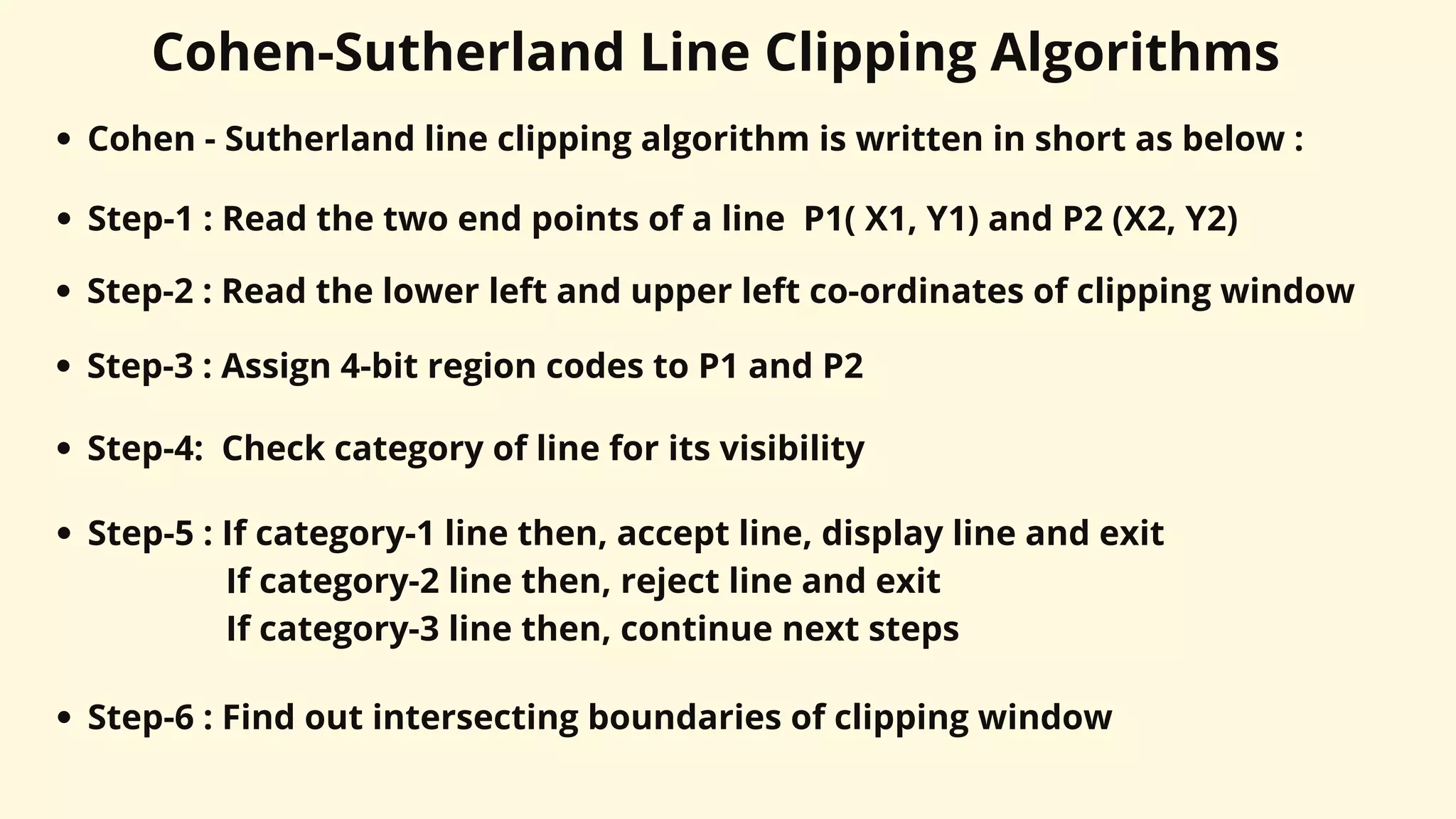 Cohen-Sutherland Line Clipping Algorithms
Cohen - Sutherland line clipping algorithm is written in short as below :
Step-1 : Read the two end points of a line P1( X1, Y1) and P2 (X2, Y2)
Step-2 : Read the lower left and upper left co-ordinates of clipping window
Step-3 : Assign 4-bit region codes to P1 and P2
Step-4: Check category of line for its visibility
Step-5 : If category-1 line then, accept line, display line and exit
If category-2 line then, reject line and exit
If category-3 line then, continue next steps
Step-6 : Find out intersecting boundaries of clipping window
 