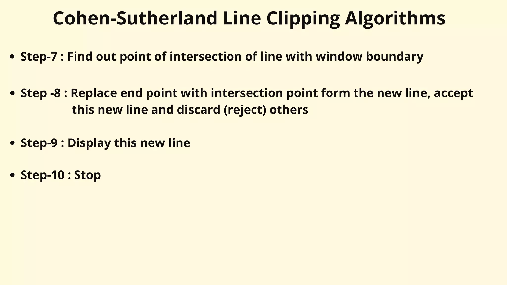 Cohen-Sutherland Line Clipping Algorithms
Step-7 : Find out point of intersection of line with window boundary
Step -8 : Replace end point with intersection point form the new line, accept
this new line and discard (reject) others
Step-9 : Display this new line
Step-10 : Stop
 