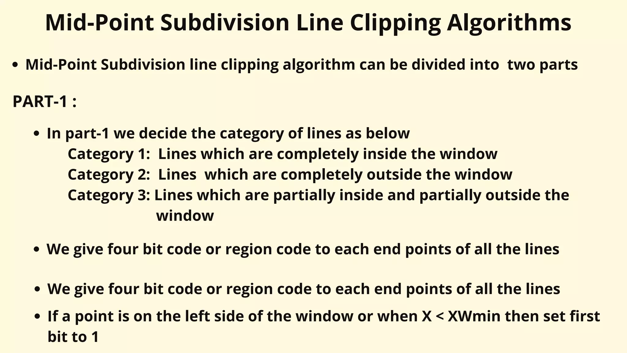 Mid-Point Subdivision Line Clipping Algorithms
Mid-Point Subdivision line clipping algorithm can be divided into two parts
PART-1 :
In part-1 we decide the category of lines as below
Category 1: Lines which are completely inside the window
Category 2: Lines which are completely outside the window
Category 3: Lines which are partially inside and partially outside the
window
We give four bit code or region code to each end points of all the lines
We give four bit code or region code to each end points of all the lines
If a point is on the left side of the window or when X < XWmin then set first
bit to 1
 