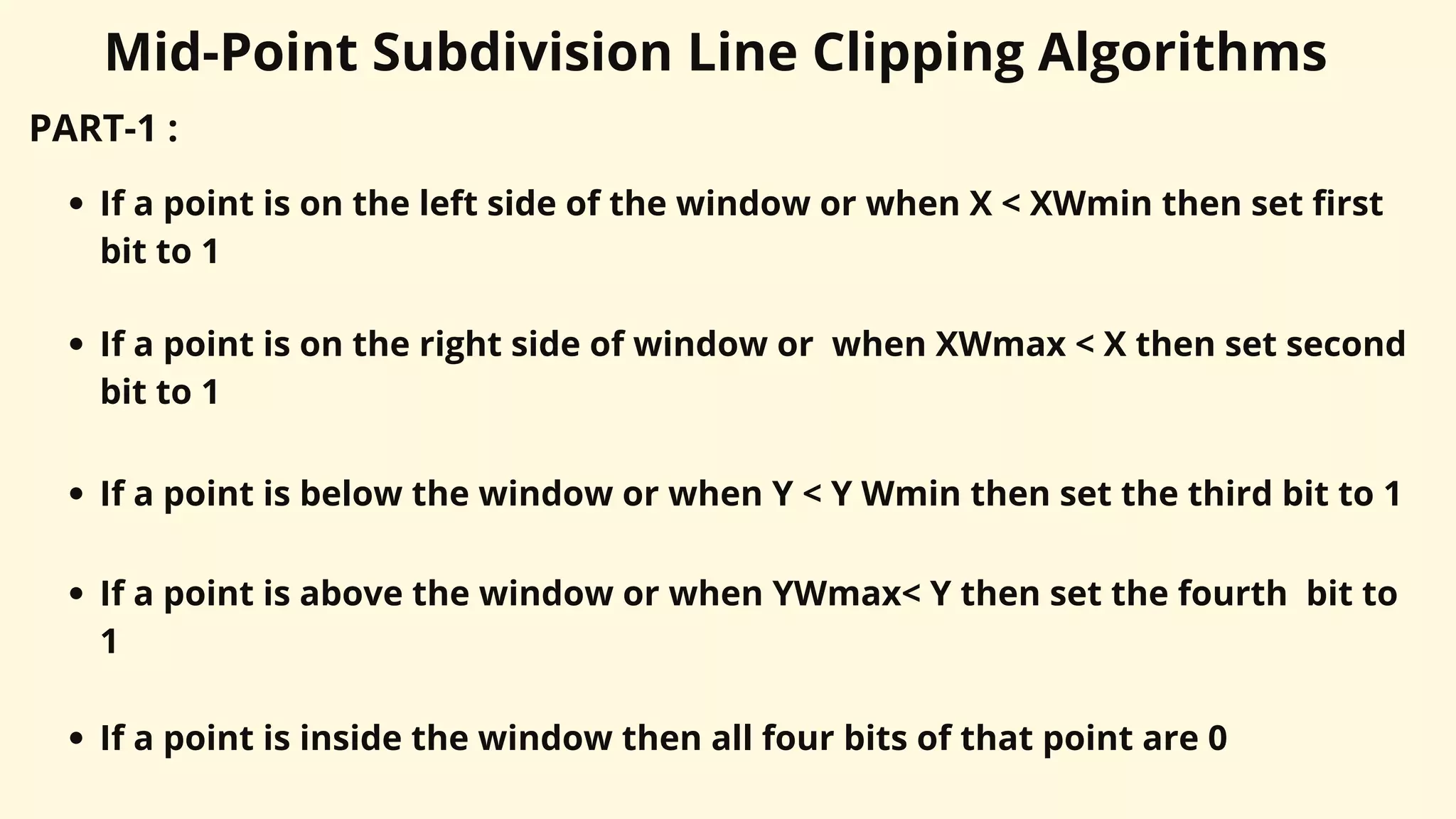 Mid-Point Subdivision Line Clipping Algorithms
PART-1 :
If a point is on the left side of the window or when X < XWmin then set first
bit to 1
If a point is on the right side of window or when XWmax < X then set second
bit to 1
If a point is below the window or when Y < Y Wmin then set the third bit to 1
If a point is above the window or when YWmax< Y then set the fourth bit to
1
If a point is inside the window then all four bits of that point are 0
 