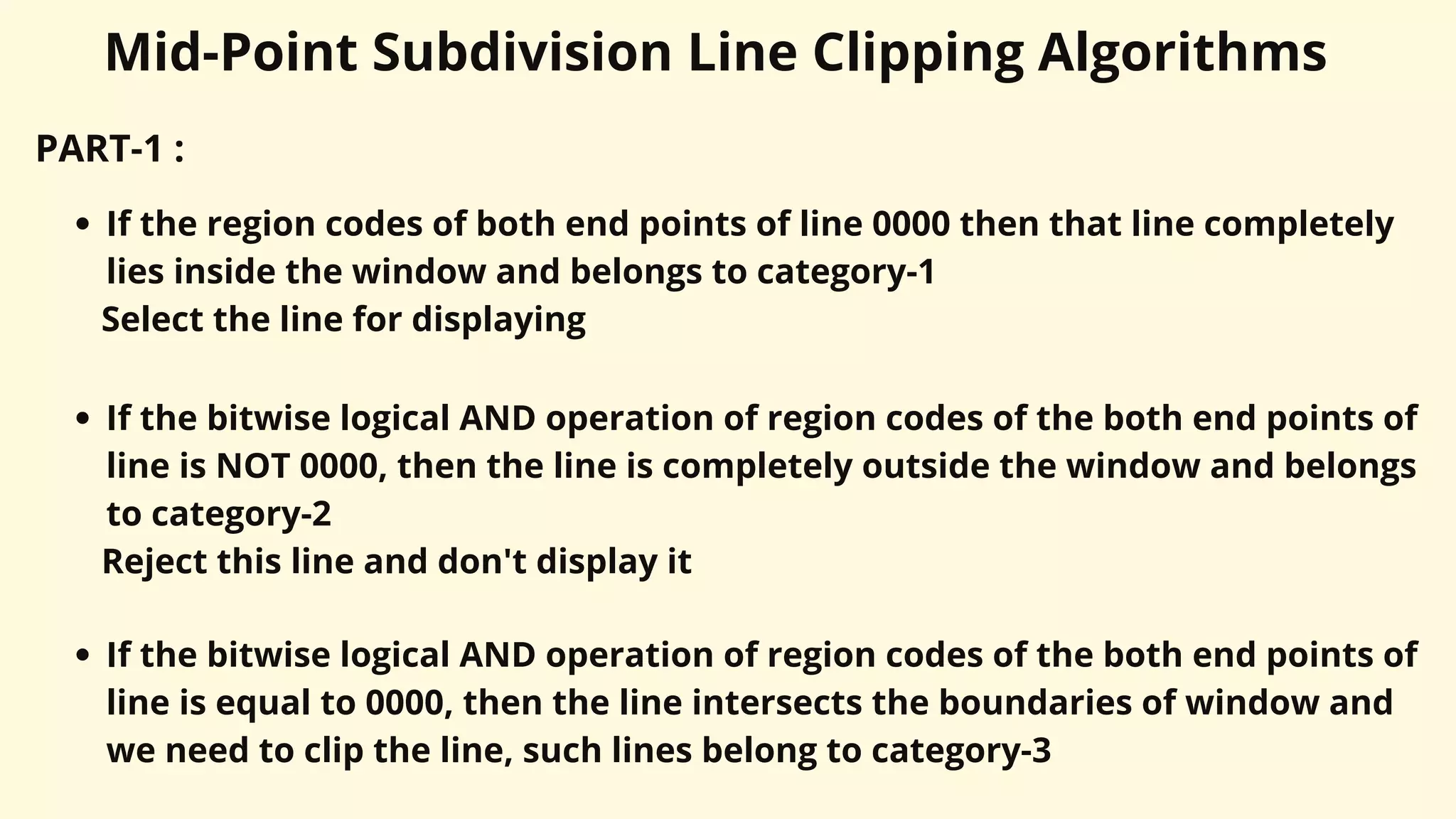 PART-1 :
If the region codes of both end points of line 0000 then that line completely
lies inside the window and belongs to category-1
Select the line for displaying
If the bitwise logical AND operation of region codes of the both end points of
line is NOT 0000, then the line is completely outside the window and belongs
to category-2
Reject this line and don't display it
If the bitwise logical AND operation of region codes of the both end points of
line is equal to 0000, then the line intersects the boundaries of window and
we need to clip the line, such lines belong to category-3
Mid-Point Subdivision Line Clipping Algorithms
 