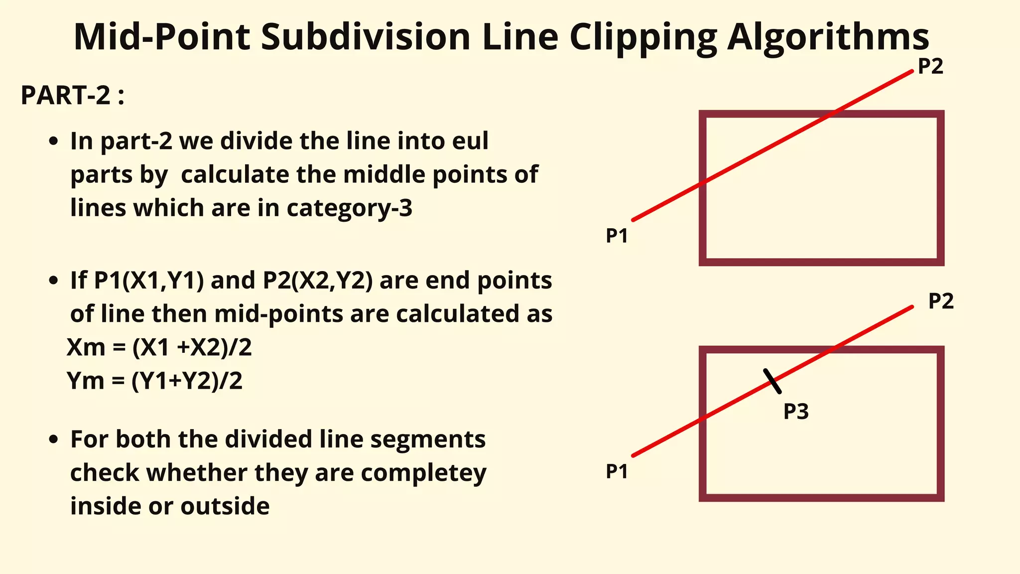 PART-2 :
Mid-Point Subdivision Line Clipping Algorithms
In part-2 we divide the line into eul
parts by calculate the middle points of
lines which are in category-3
P1
P2
If P1(X1,Y1) and P2(X2,Y2) are end points
of line then mid-points are calculated as
Xm = (X1 +X2)/2
Ym = (Y1+Y2)/2
P1
P2
P3
For both the divided line segments
check whether they are completey
inside or outside
 