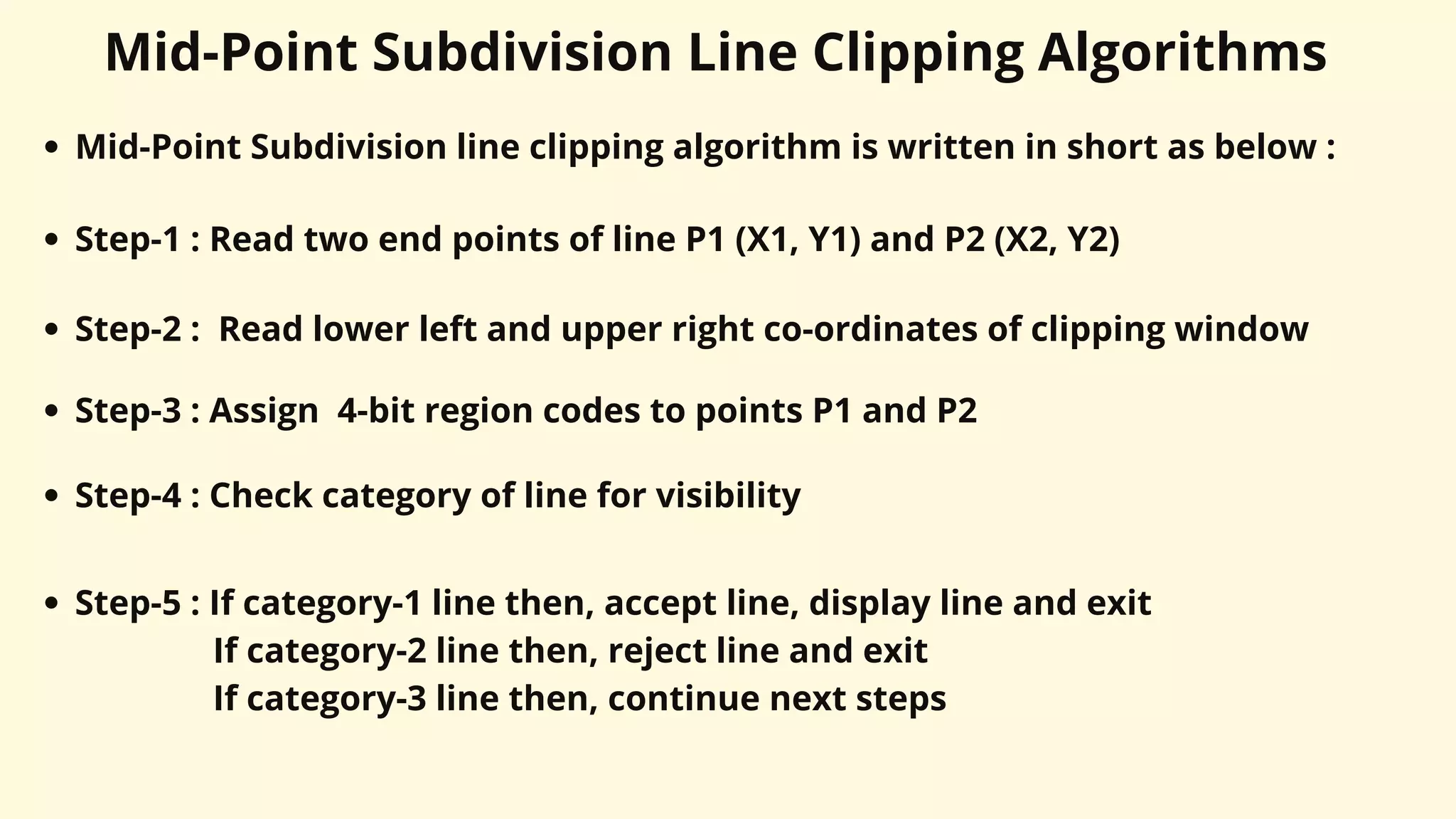 Mid-Point Subdivision Line Clipping Algorithms
Mid-Point Subdivision line clipping algorithm is written in short as below :
Step-1 : Read two end points of line P1 (X1, Y1) and P2 (X2, Y2)
Step-2 : Read lower left and upper right co-ordinates of clipping window
Step-3 : Assign 4-bit region codes to points P1 and P2
Step-4 : Check category of line for visibility
Step-5 : If category-1 line then, accept line, display line and exit
If category-2 line then, reject line and exit
If category-3 line then, continue next steps
 