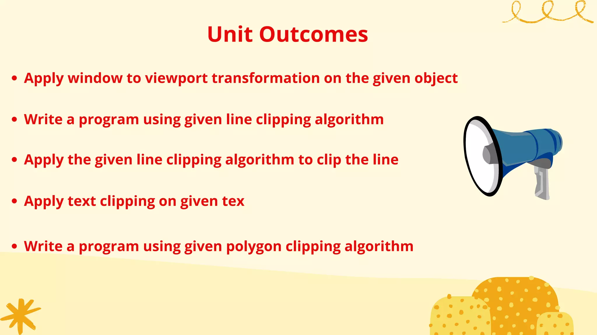 Unit Outcomes
Apply window to viewport transformation on the given object
Write a program using given line clipping algorithm
Apply the given line clipping algorithm to clip the line
Apply text clipping on given tex
Write a program using given polygon clipping algorithm
 