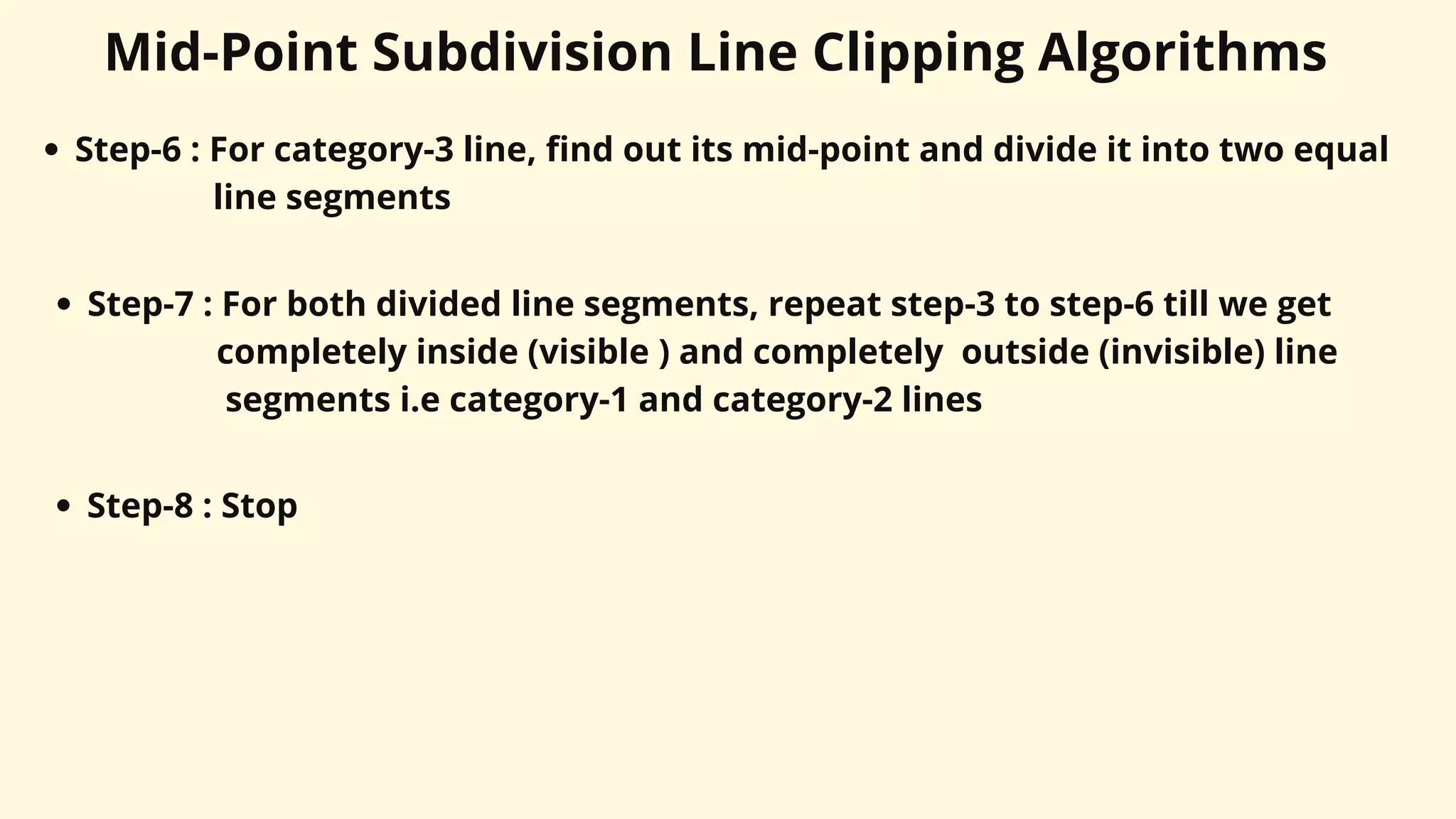 Mid-Point Subdivision Line Clipping Algorithms
Step-6 : For category-3 line, find out its mid-point and divide it into two equal
line segments
Step-7 : For both divided line segments, repeat step-3 to step-6 till we get
completely inside (visible ) and completely outside (invisible) line
segments i.e category-1 and category-2 lines
Step-8 : Stop
 