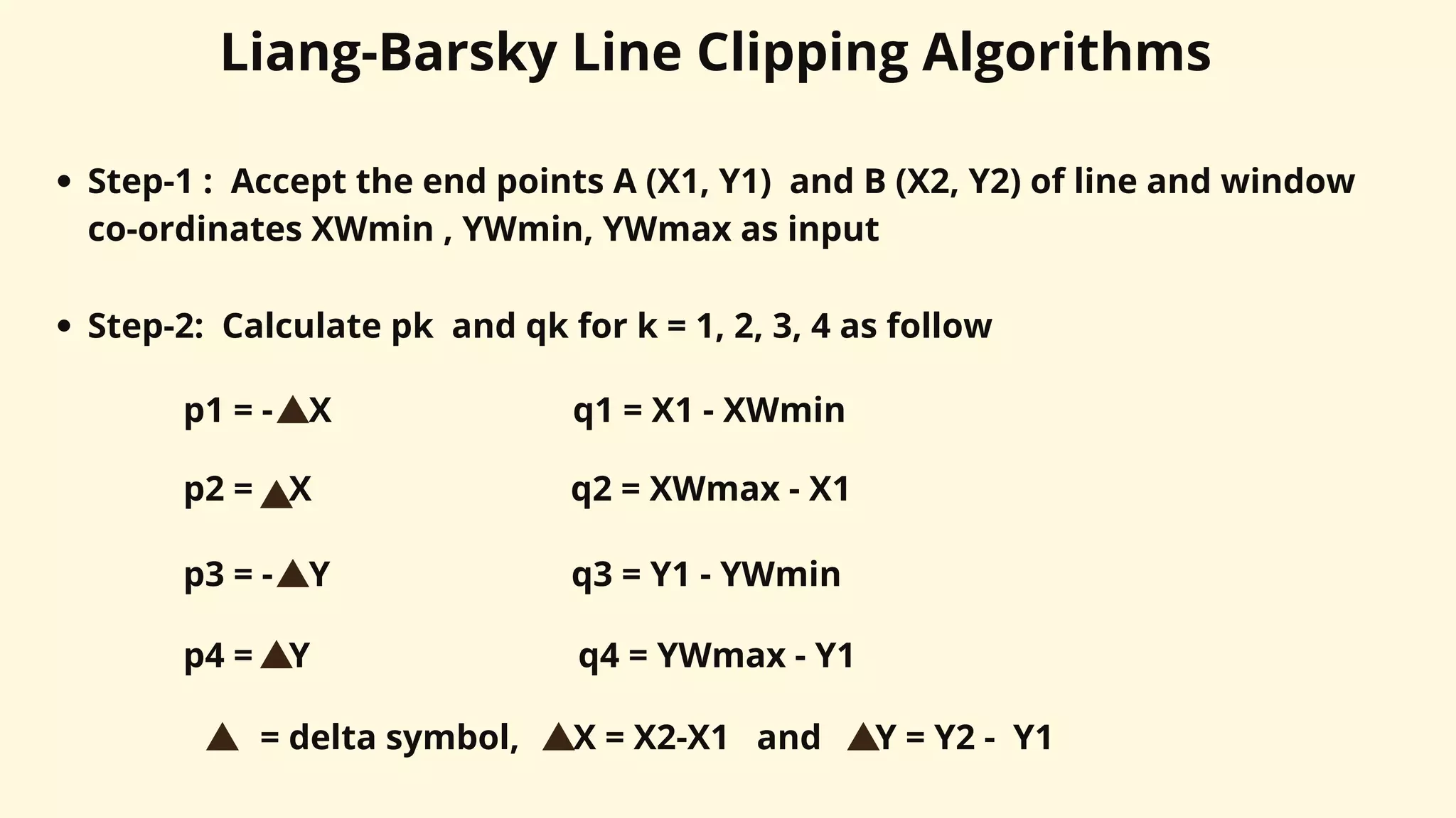 Liang-Barsky Line Clipping Algorithms
Step-1 : Accept the end points A (X1, Y1) and B (X2, Y2) of line and window
co-ordinates XWmin , YWmin, YWmax as input
Step-2: Calculate pk and qk for k = 1, 2, 3, 4 as follow
p1 = - X q1 = X1 - XWmin
p2 = X q2 = XWmax - X1
p3 = - Y q3 = Y1 - YWmin
p4 = Y q4 = YWmax - Y1
= delta symbol, X = X2-X1 and Y = Y2 - Y1
 