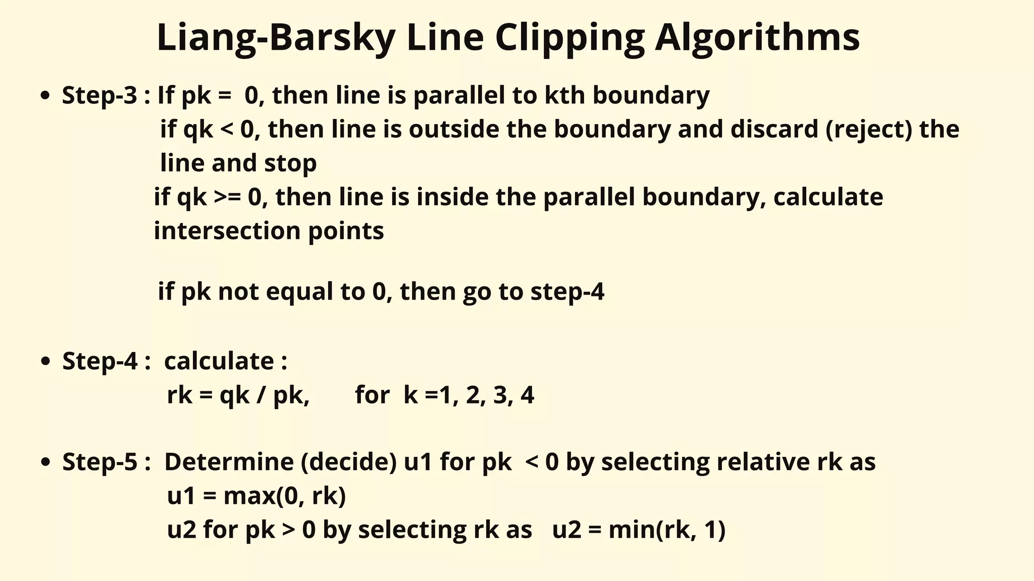 Liang-Barsky Line Clipping Algorithms
Step-3 : If pk = 0, then line is parallel to kth boundary
if qk < 0, then line is outside the boundary and discard (reject) the
line and stop
if qk >= 0, then line is inside the parallel boundary, calculate
intersection points
if pk not equal to 0, then go to step-4
Step-4 : calculate :
rk = qk / pk, for k =1, 2, 3, 4
Step-5 : Determine (decide) u1 for pk < 0 by selecting relative rk as
u1 = max(0, rk)
u2 for pk > 0 by selecting rk as u2 = min(rk, 1)
 