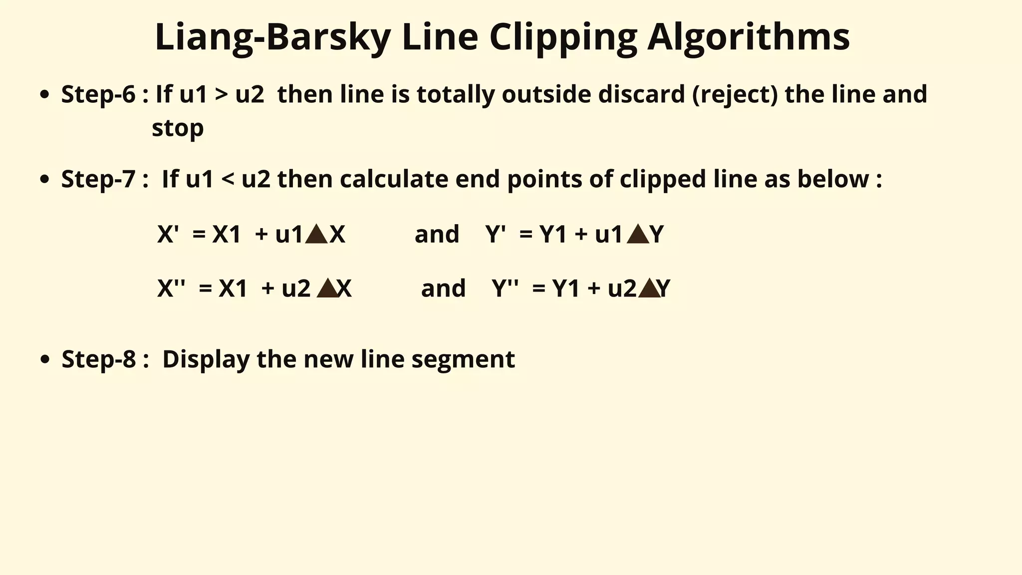 Liang-Barsky Line Clipping Algorithms
Step-6 : If u1 > u2 then line is totally outside discard (reject) the line and
stop
X' = X1 + u1 X and Y' = Y1 + u1 Y
Step-7 : If u1 < u2 then calculate end points of clipped line as below :
Step-8 : Display the new line segment
X'' = X1 + u2 X and Y'' = Y1 + u2 Y
 