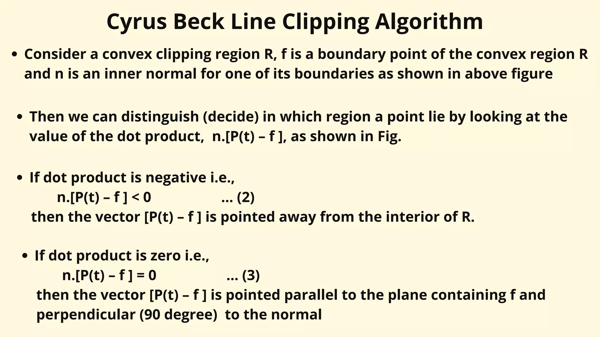 Cyrus Beck Line Clipping Algorithm
Consider a convex clipping region R, f is a boundary point of the convex region R
and n is an inner normal for one of its boundaries as shown in above figure
Then we can distinguish (decide) in which region a point lie by looking at the
value of the dot product, n.[P(t) – f ], as shown in Fig.
If dot product is negative i.e.,
n.[P(t) – f ] < 0 ... (2)
then the vector [P(t) – f ] is pointed away from the interior of R.
If dot product is zero i.e.,
n.[P(t) – f ] = 0 ... (3)
then the vector [P(t) – f ] is pointed parallel to the plane containing f and
perpendicular (90 degree) to the normal
 