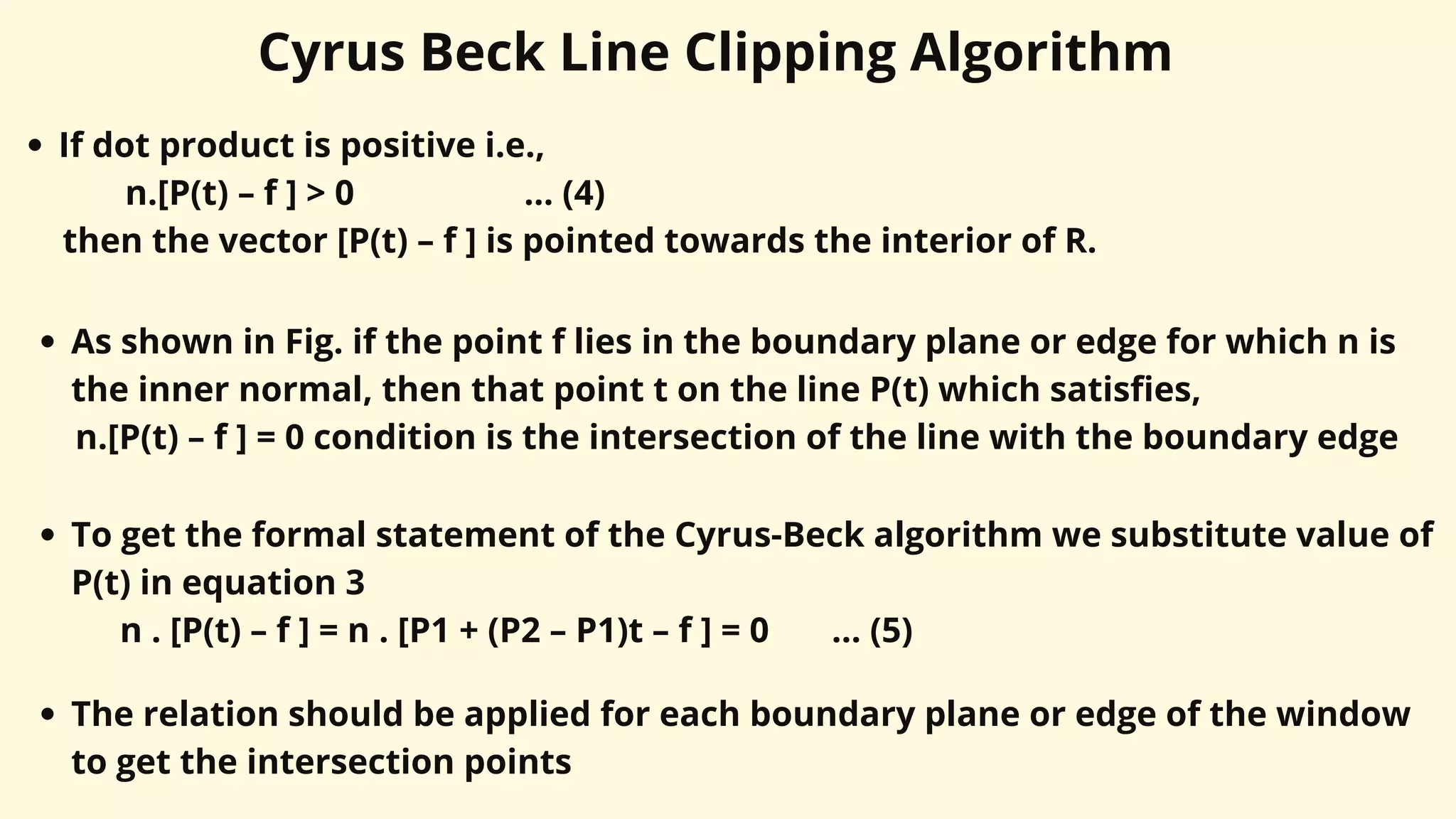 Cyrus Beck Line Clipping Algorithm
If dot product is positive i.e.,
n.[P(t) – f ] > 0 ... (4)
then the vector [P(t) – f ] is pointed towards the interior of R.
As shown in Fig. if the point f lies in the boundary plane or edge for which n is
the inner normal, then that point t on the line P(t) which satisfies,
n.[P(t) – f ] = 0 condition is the intersection of the line with the boundary edge
To get the formal statement of the Cyrus-Beck algorithm we substitute value of
P(t) in equation 3
n . [P(t) – f ] = n . [P1 + (P2 – P1)t – f ] = 0 ... (5)
The relation should be applied for each boundary plane or edge of the window
to get the intersection points
 