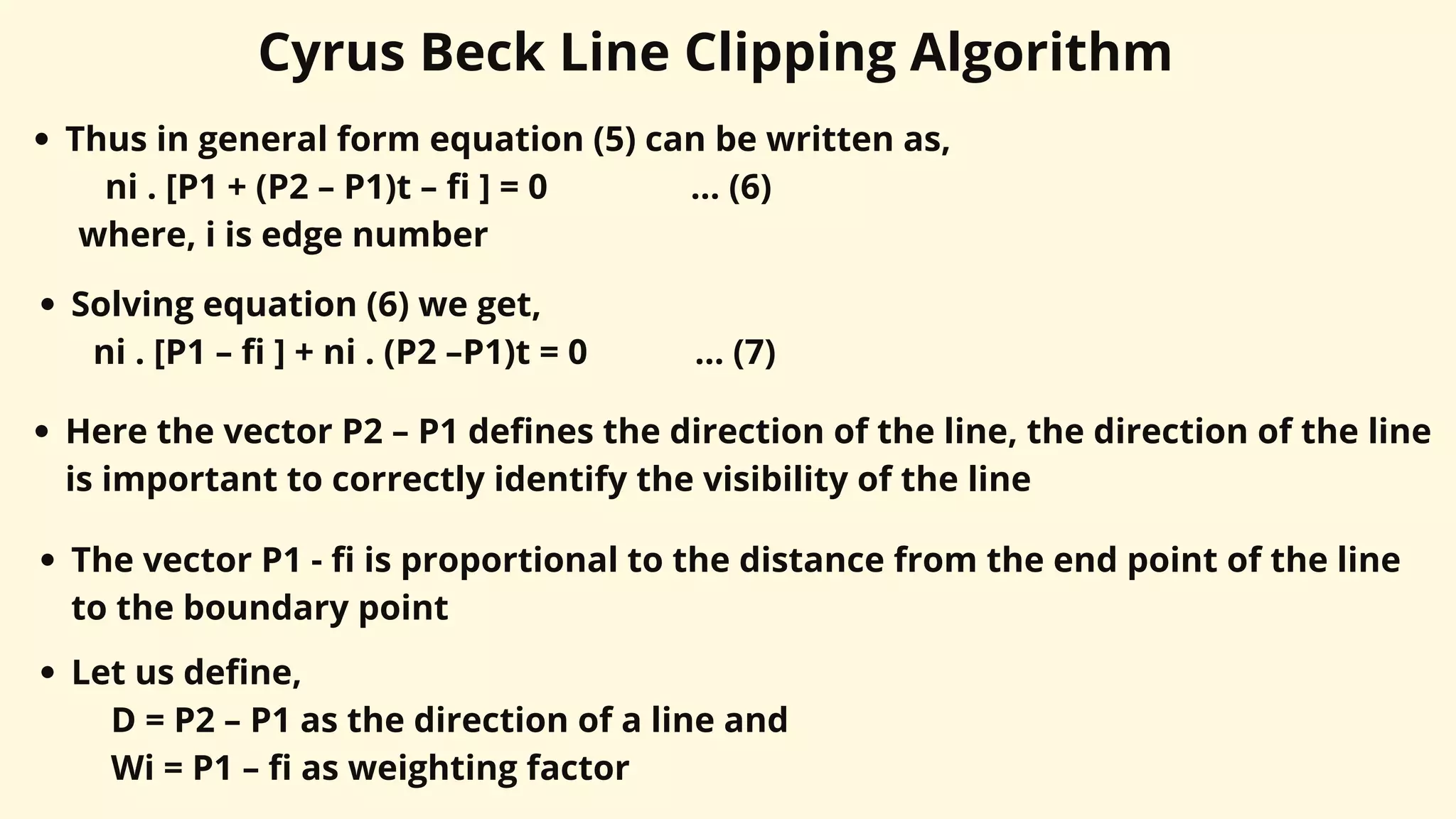 Cyrus Beck Line Clipping Algorithm
Thus in general form equation (5) can be written as,
ni . [P1 + (P2 – P1)t – fi ] = 0 ... (6)
where, i is edge number
Solving equation (6) we get,
ni . [P1 – fi ] + ni . (P2 –P1)t = 0 ... (7)
Here the vector P2 – P1 defines the direction of the line, the direction of the line
is important to correctly identify the visibility of the line
The vector P1 - fi is proportional to the distance from the end point of the line
to the boundary point
Let us define,
D = P2 – P1 as the direction of a line and
Wi = P1 – fi as weighting factor
 