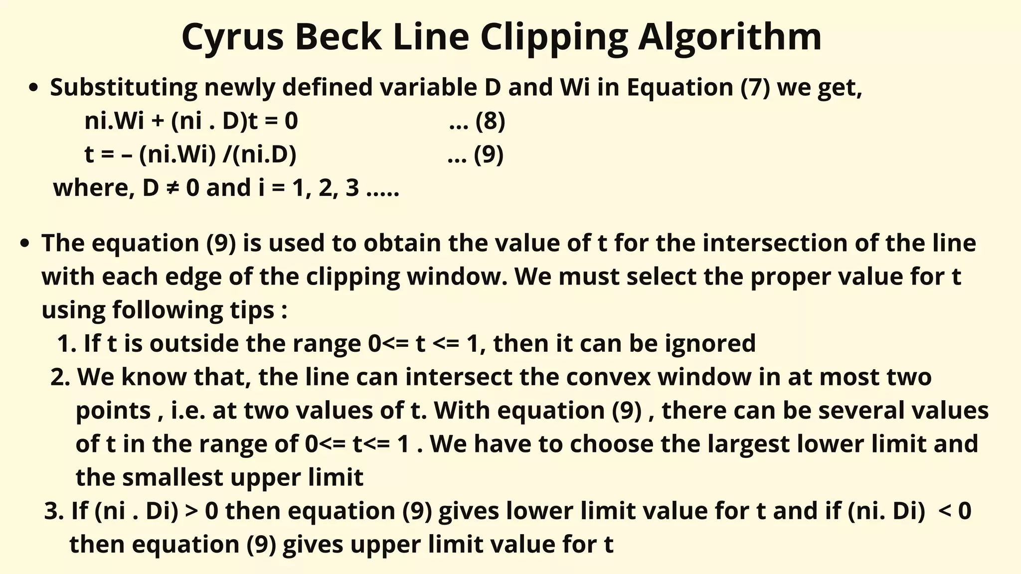 Cyrus Beck Line Clipping Algorithm
Substituting newly defined variable D and Wi in Equation (7) we get,
ni.Wi + (ni . D)t = 0 ... (8)
t = – (ni.Wi) /(ni.D) ... (9)
where, D ≠ 0 and i = 1, 2, 3 .....
The equation (9) is used to obtain the value of t for the intersection of the line
with each edge of the clipping window. We must select the proper value for t
using following tips :
1. If t is outside the range 0<= t <= 1, then it can be ignored
2. We know that, the line can intersect the convex window in at most two
points , i.e. at two values of t. With equation (9) , there can be several values
of t in the range of 0<= t<= 1 . We have to choose the largest lower limit and
the smallest upper limit
3. If (ni . Di) > 0 then equation (9) gives lower limit value for t and if (ni. Di) < 0
then equation (9) gives upper limit value for t
 