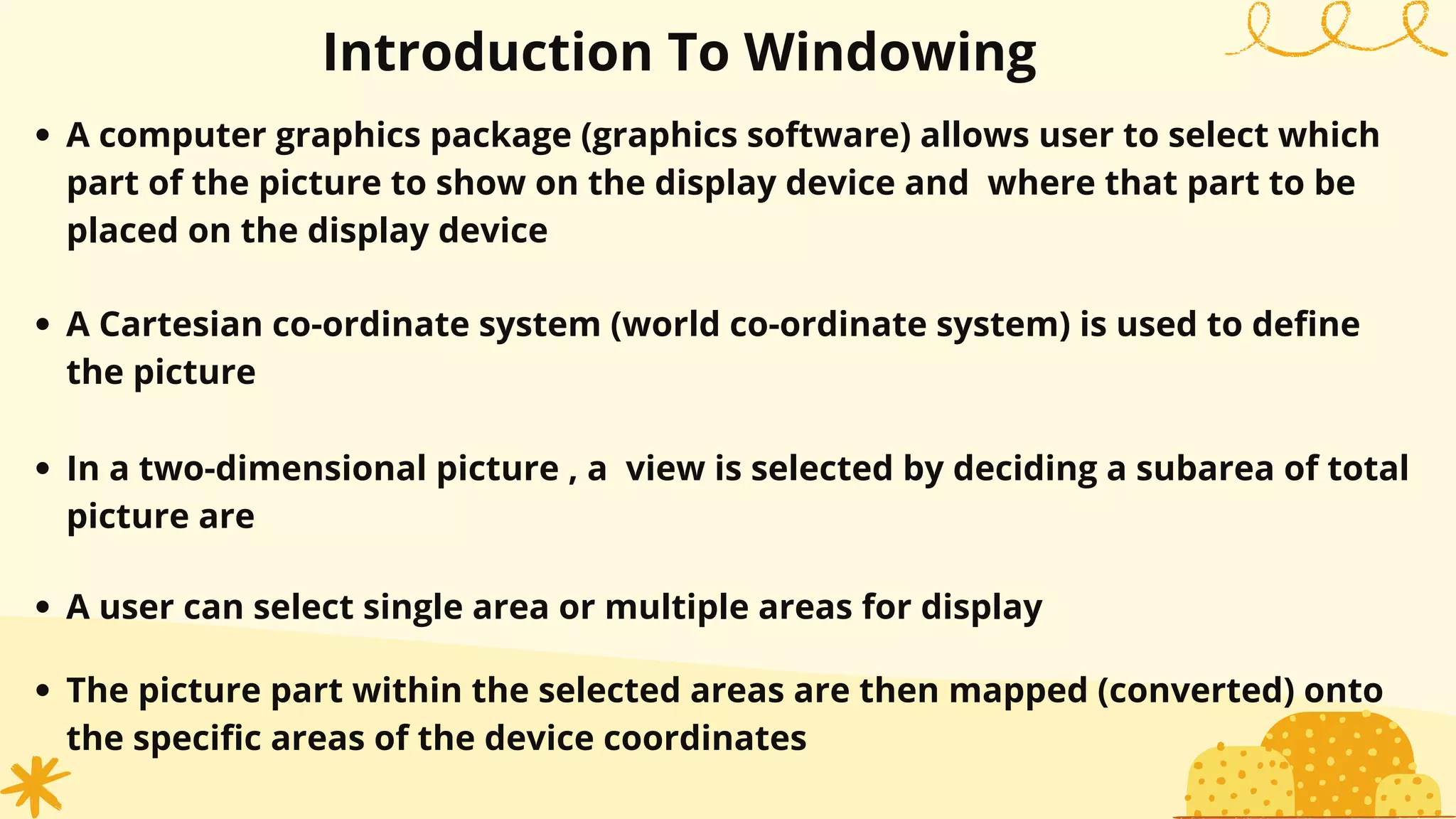Introduction To Windowing
A computer graphics package (graphics software) allows user to select which
part of the picture to show on the display device and where that part to be
placed on the display device
A Cartesian co-ordinate system (world co-ordinate system) is used to define
the picture
In a two-dimensional picture , a view is selected by deciding a subarea of total
picture are
A user can select single area or multiple areas for display
The picture part within the selected areas are then mapped (converted) onto
the specific areas of the device coordinates
 