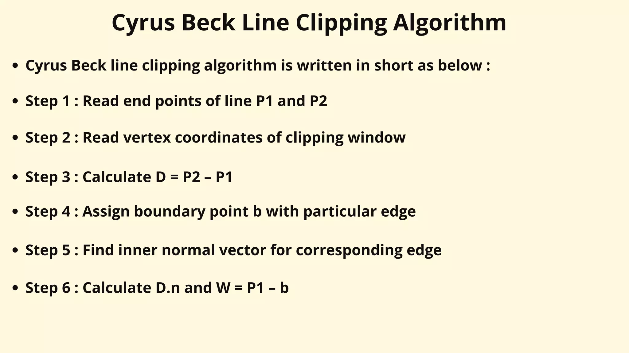Cyrus Beck Line Clipping Algorithm
Cyrus Beck line clipping algorithm is written in short as below :
Step 1 : Read end points of line P1 and P2
Step 2 : Read vertex coordinates of clipping window
Step 3 : Calculate D = P2 – P1
Step 4 : Assign boundary point b with particular edge
Step 5 : Find inner normal vector for corresponding edge
Step 6 : Calculate D.n and W = P1 – b
 