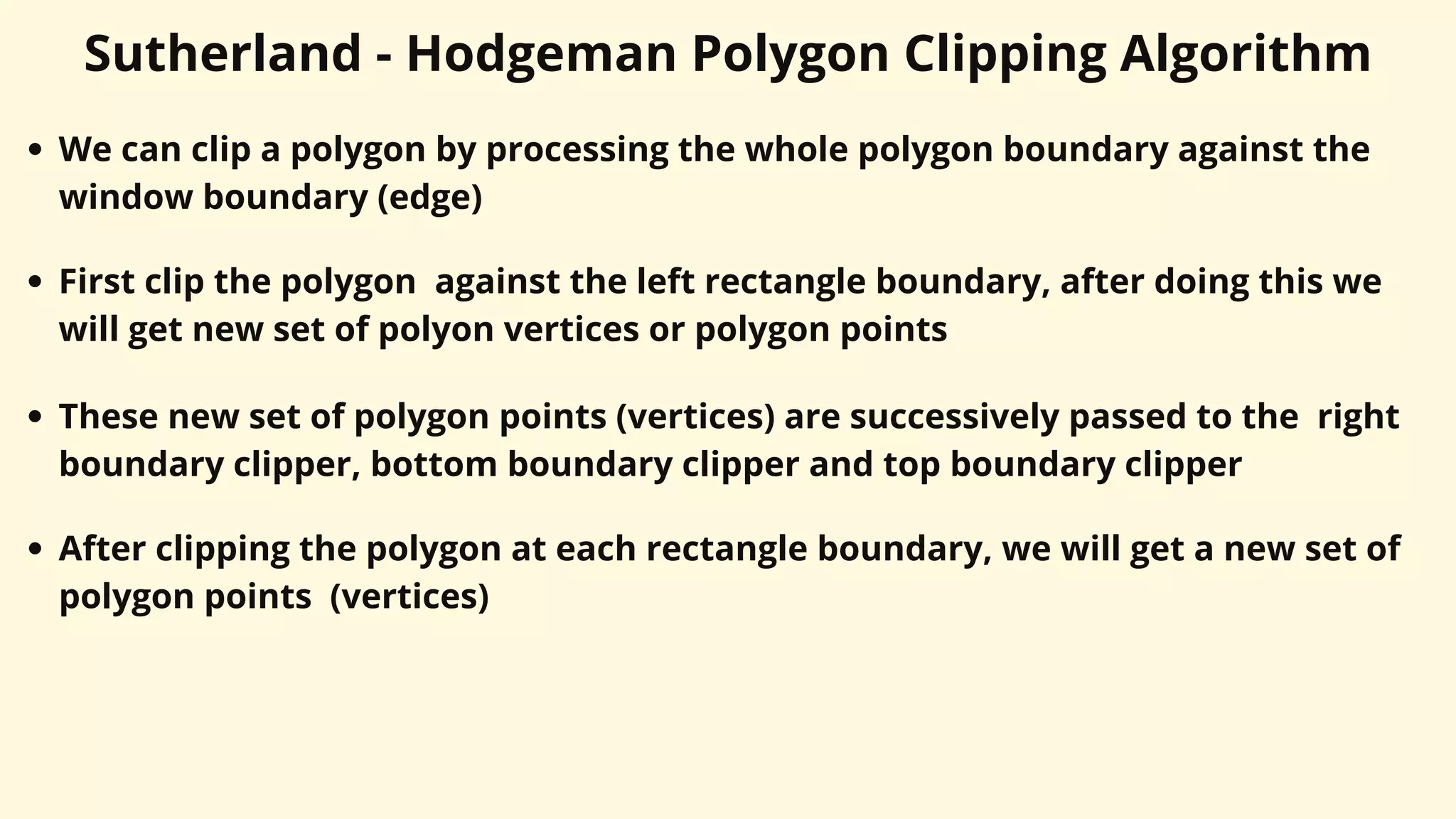Sutherland - Hodgeman Polygon Clipping Algorithm
We can clip a polygon by processing the whole polygon boundary against the
window boundary (edge)
First clip the polygon against the left rectangle boundary, after doing this we
will get new set of polyon vertices or polygon points
These new set of polygon points (vertices) are successively passed to the right
boundary clipper, bottom boundary clipper and top boundary clipper
After clipping the polygon at each rectangle boundary, we will get a new set of
polygon points (vertices)
 