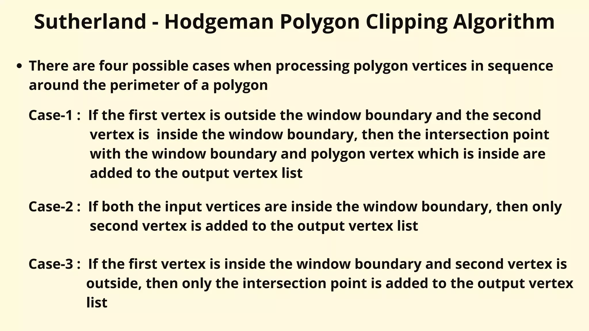 Sutherland - Hodgeman Polygon Clipping Algorithm
There are four possible cases when processing polygon vertices in sequence
around the perimeter of a polygon
Case-1 : If the first vertex is outside the window boundary and the second
vertex is inside the window boundary, then the intersection point
with the window boundary and polygon vertex which is inside are
added to the output vertex list
Case-2 : If both the input vertices are inside the window boundary, then only
second vertex is added to the output vertex list
Case-3 : If the first vertex is inside the window boundary and second vertex is
outside, then only the intersection point is added to the output vertex
list
 