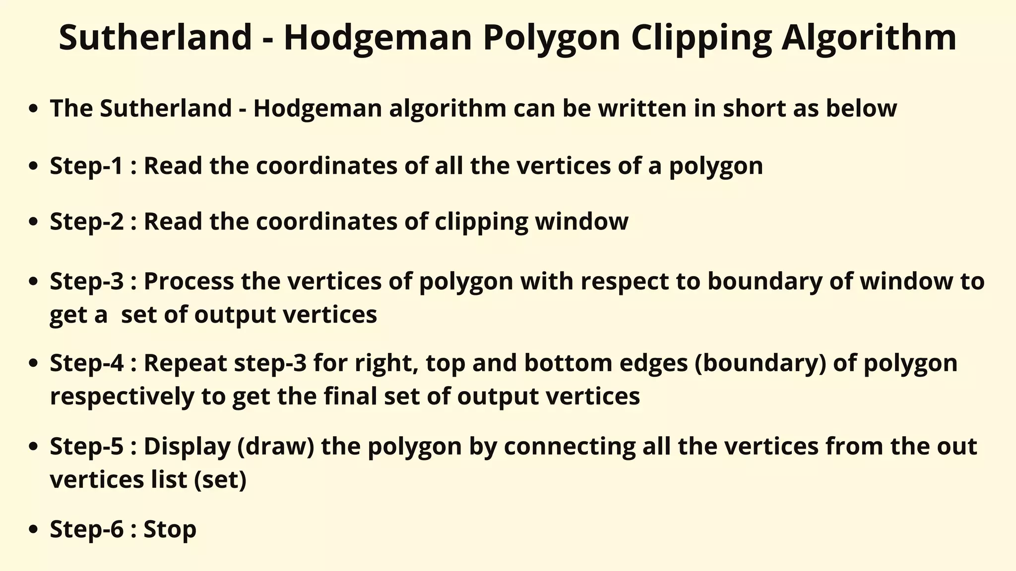 Sutherland - Hodgeman Polygon Clipping Algorithm
The Sutherland - Hodgeman algorithm can be written in short as below
Step-1 : Read the coordinates of all the vertices of a polygon
Step-2 : Read the coordinates of clipping window
Step-3 : Process the vertices of polygon with respect to boundary of window to
get a set of output vertices
Step-4 : Repeat step-3 for right, top and bottom edges (boundary) of polygon
respectively to get the final set of output vertices
Step-5 : Display (draw) the polygon by connecting all the vertices from the out
vertices list (set)
Step-6 : Stop
 