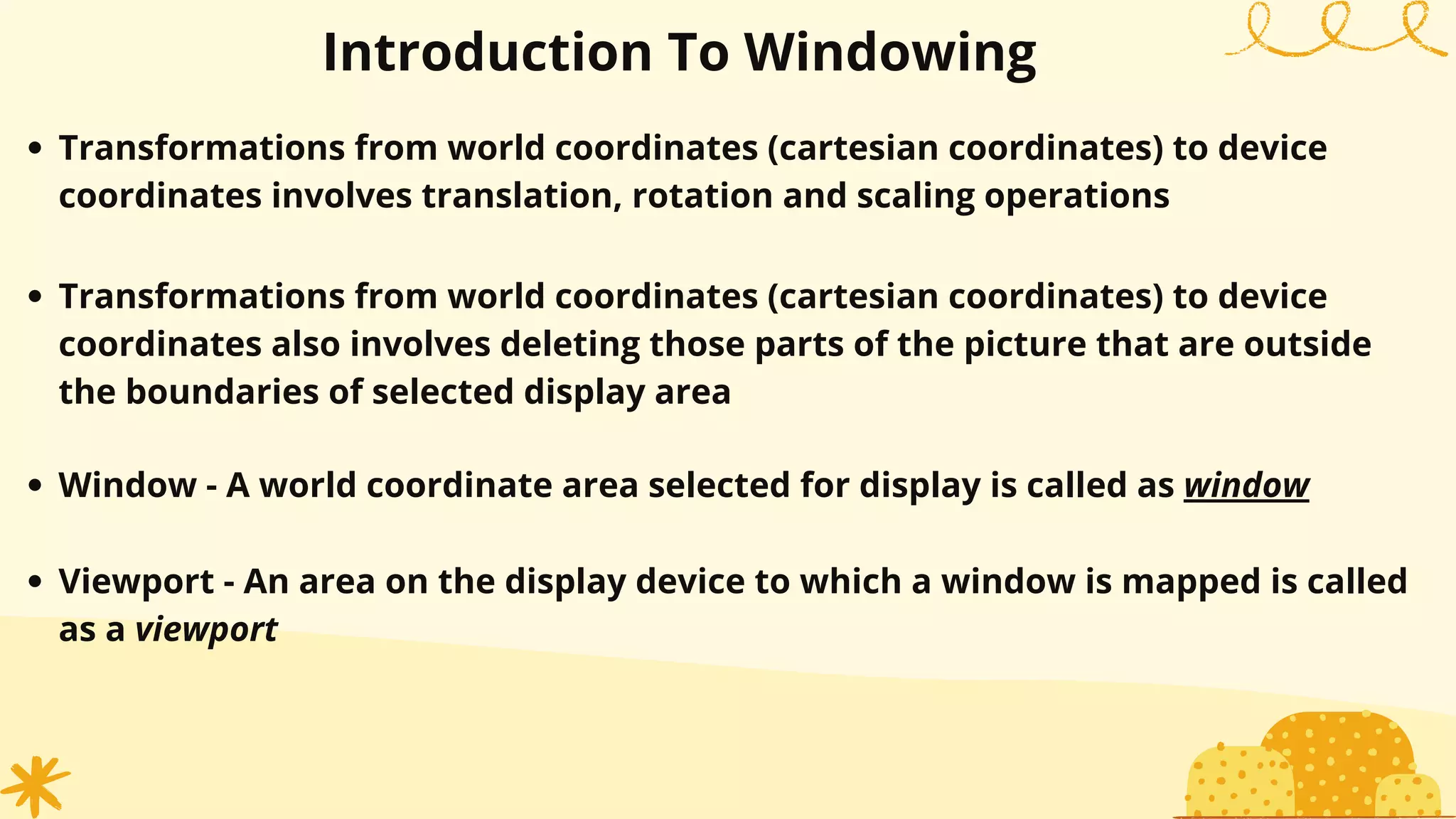 Transformations from world coordinates (cartesian coordinates) to device
coordinates involves translation, rotation and scaling operations
Transformations from world coordinates (cartesian coordinates) to device
coordinates also involves deleting those parts of the picture that are outside
the boundaries of selected display area
Introduction To Windowing
Window - A world coordinate area selected for display is called as window
Viewport - An area on the display device to which a window is mapped is called
as a viewport
 