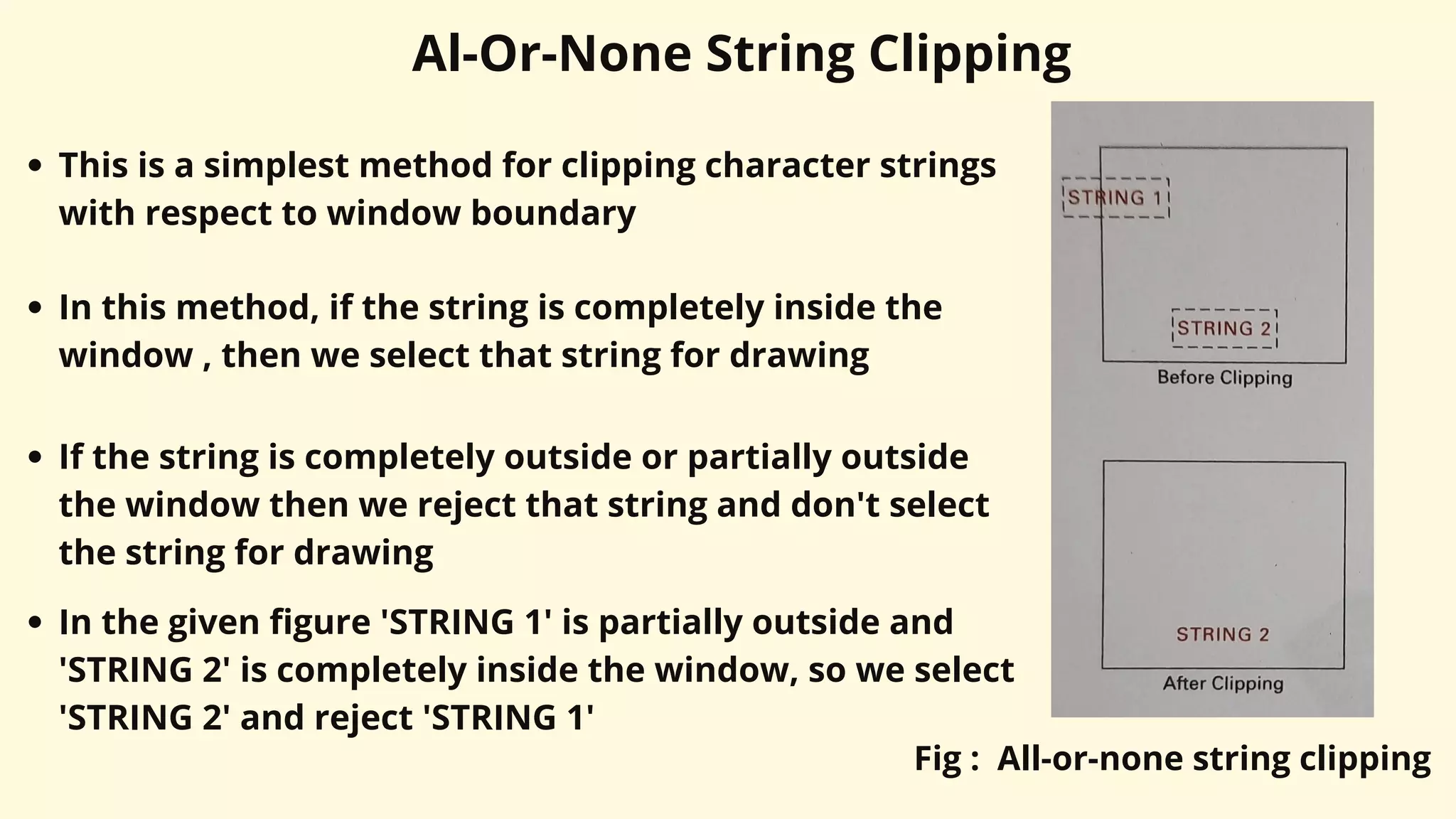 Al-Or-None String Clipping
This is a simplest method for clipping character strings
with respect to window boundary
In this method, if the string is completely inside the
window , then we select that string for drawing
If the string is completely outside or partially outside
the window then we reject that string and don't select
the string for drawing
In the given figure 'STRING 1' is partially outside and
'STRING 2' is completely inside the window, so we select
'STRING 2' and reject 'STRING 1'
Fig : All-or-none string clipping
 