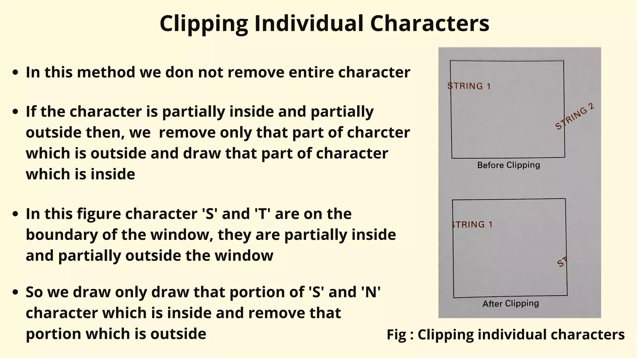 Clipping Individual Characters
In this method we don not remove entire character
If the character is partially inside and partially
outside then, we remove only that part of charcter
which is outside and draw that part of character
which is inside
In this figure character 'S' and 'T' are on the
boundary of the window, they are partially inside
and partially outside the window
So we draw only draw that portion of 'S' and 'N'
character which is inside and remove that
portion which is outside Fig : Clipping individual characters
 