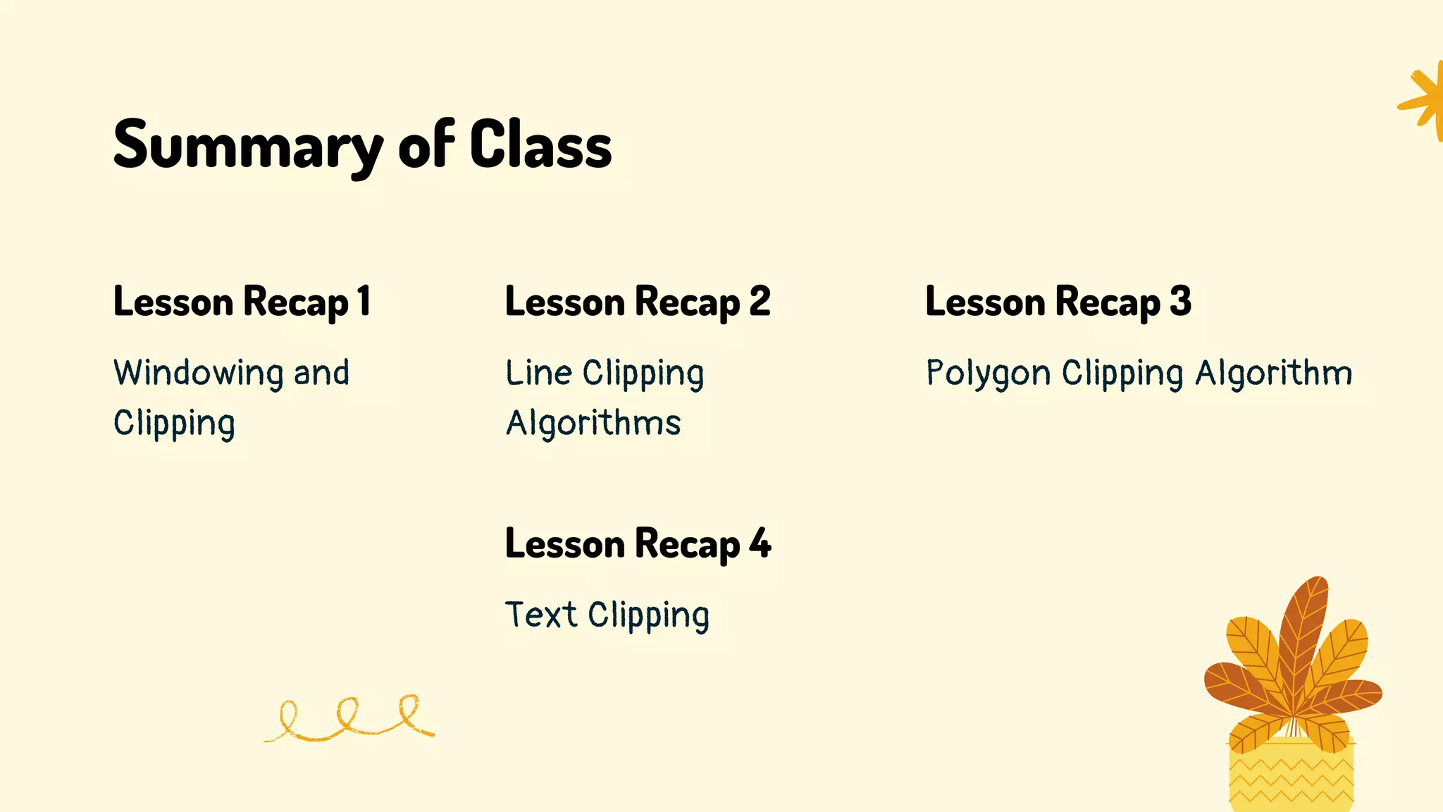 Summary of Class
Windowing and
Clipping
Lesson Recap 1
Line Clipping
Algorithms
Lesson Recap 2
Polygon Clipping Algorithm
Lesson Recap 3
Text Clipping
Lesson Recap 4
 