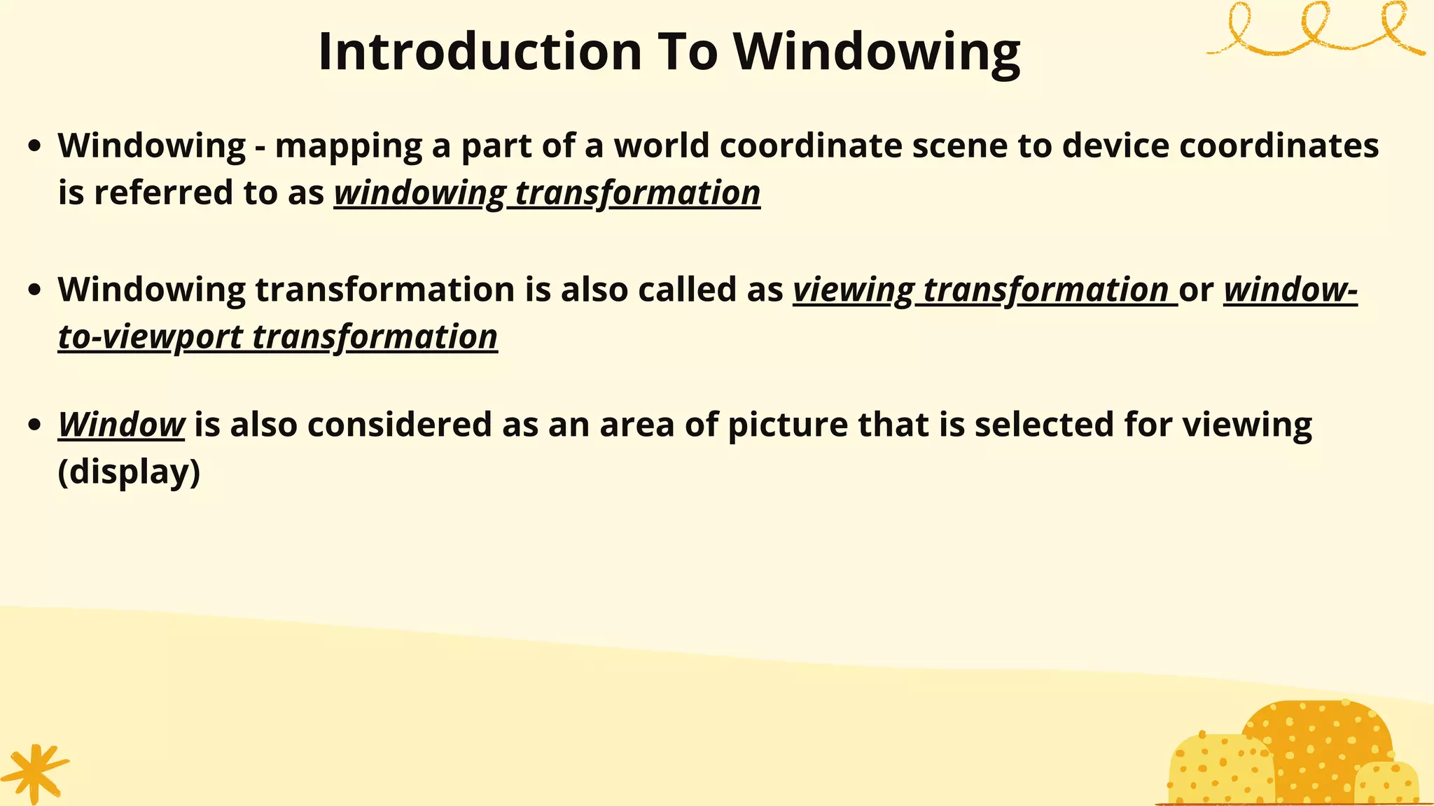Windowing - mapping a part of a world coordinate scene to device coordinates
is referred to as windowing transformation
Introduction To Windowing
Windowing transformation is also called as viewing transformation or window-
to-viewport transformation
Window is also considered as an area of picture that is selected for viewing
(display)
 