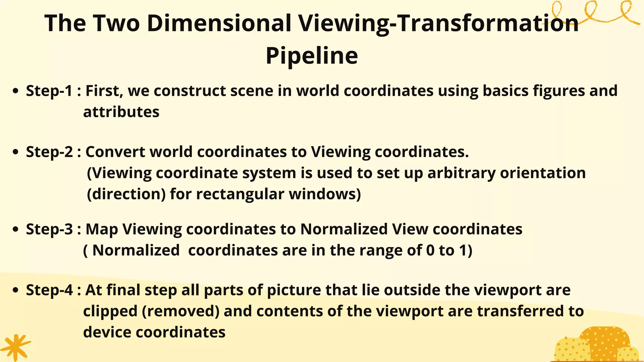 The Two Dimensional Viewing-Transformation
Pipeline
Step-1 : First, we construct scene in world coordinates using basics figures and
attributes
Step-2 : Convert world coordinates to Viewing coordinates.
(Viewing coordinate system is used to set up arbitrary orientation
(direction) for rectangular windows)
Step-3 : Map Viewing coordinates to Normalized View coordinates
( Normalized coordinates are in the range of 0 to 1)
Step-4 : At final step all parts of picture that lie outside the viewport are
clipped (removed) and contents of the viewport are transferred to
device coordinates
 