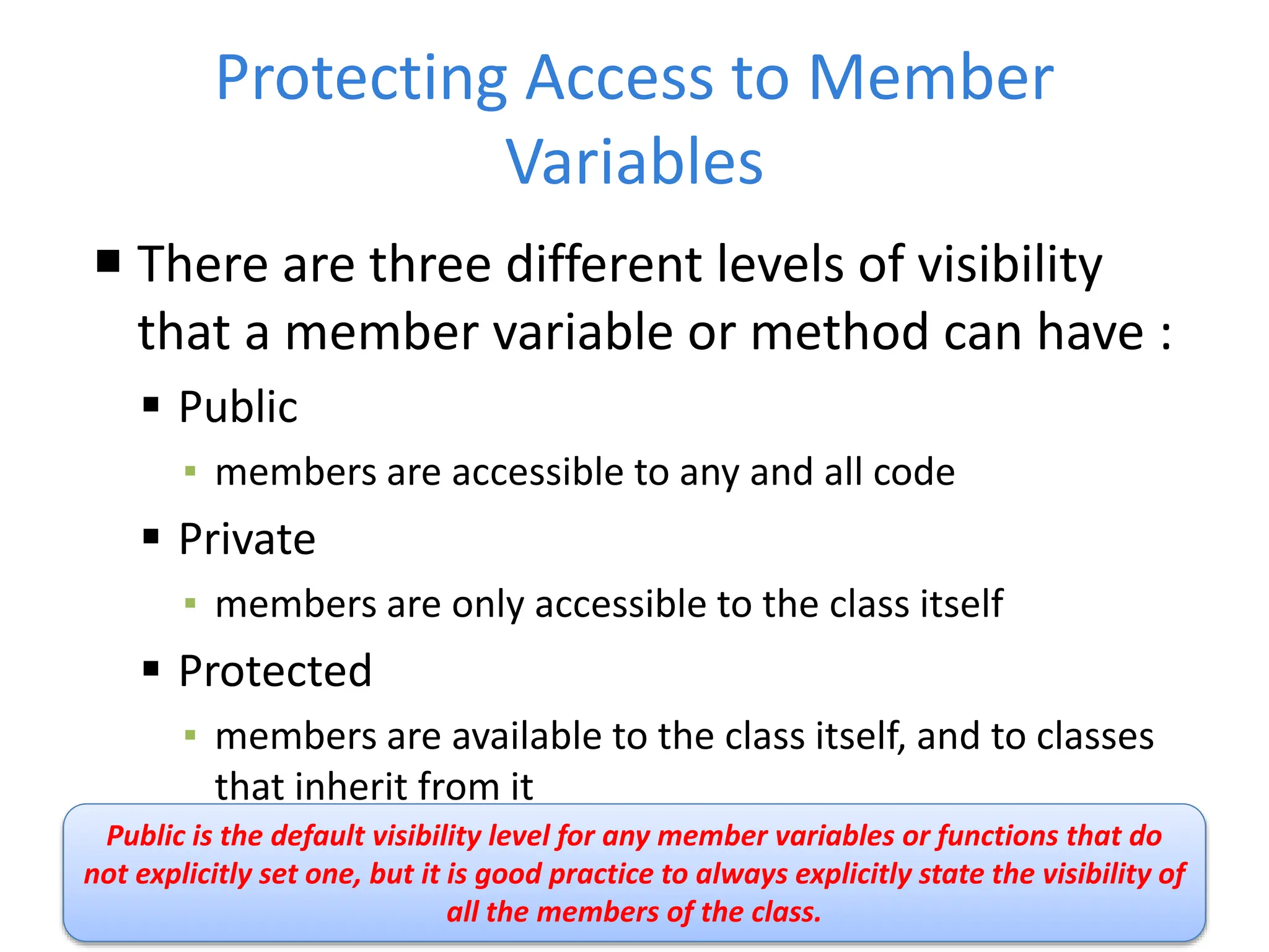 Protecting Access to Member
Variables
 There are three different levels of visibility
that a member variable or method can have :
 Public
▪ members are accessible to any and all code
 Private
▪ members are only accessible to the class itself
 Protected
▪ members are available to the class itself, and to classes
that inherit from it
Public is the default visibility level for any member variables or functions that do
not explicitly set one, but it is good practice to always explicitly state the visibility of
all the members of the class.
 