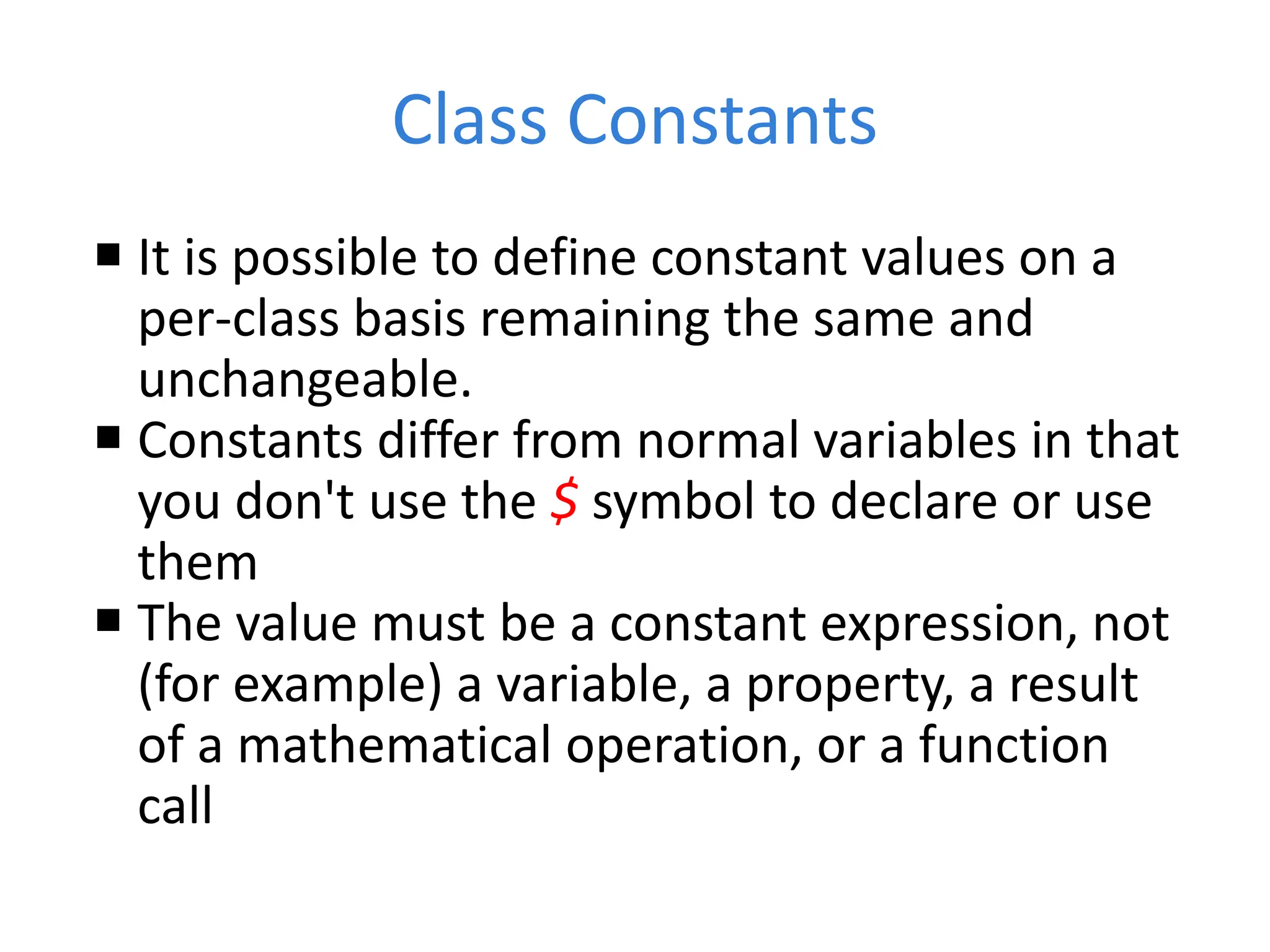 Class Constants
 It is possible to define constant values on a
per-class basis remaining the same and
unchangeable.
 Constants differ from normal variables in that
you don't use the $ symbol to declare or use
them
 The value must be a constant expression, not
(for example) a variable, a property, a result
of a mathematical operation, or a function
call
 