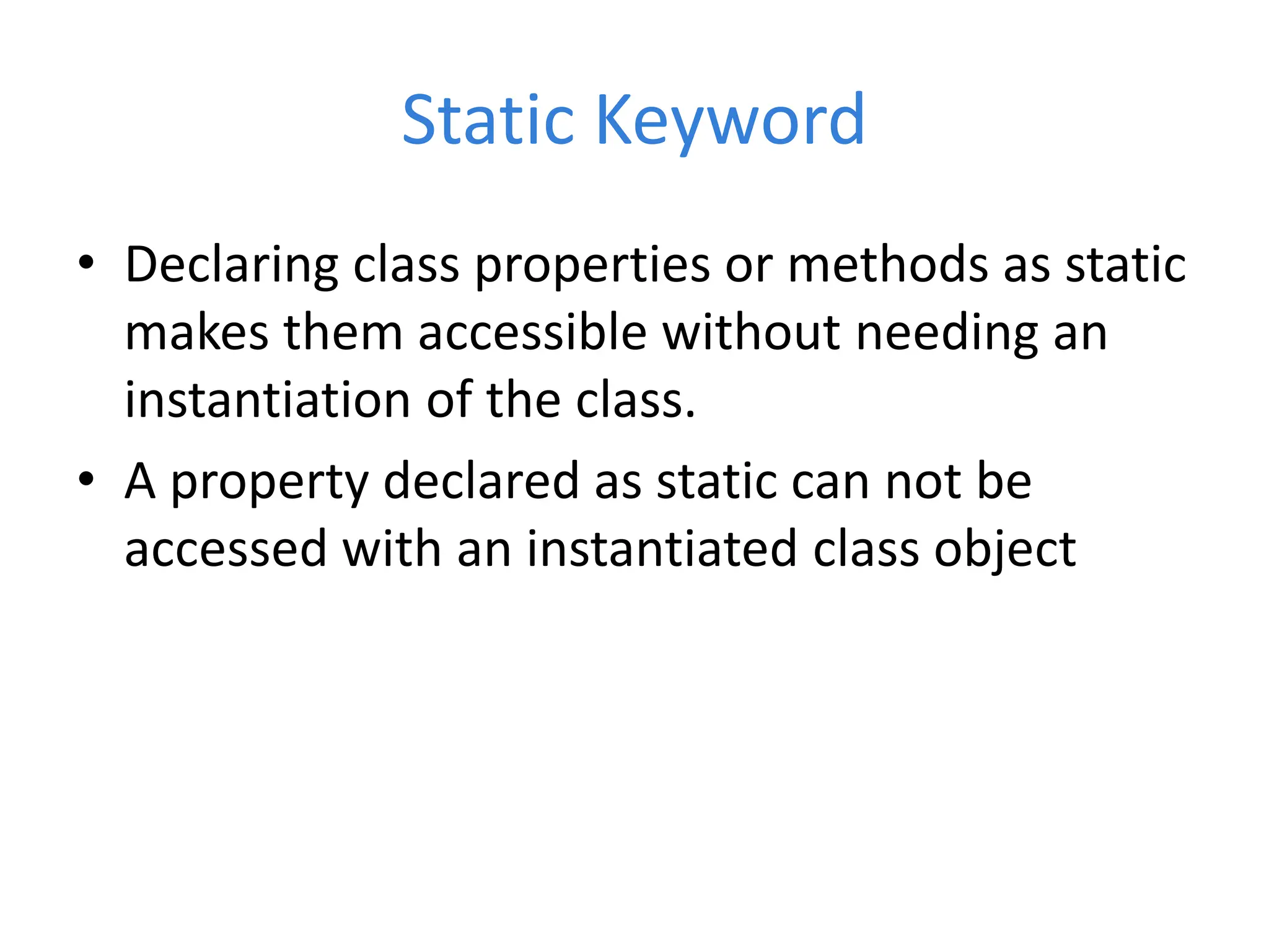Static Keyword
• Declaring class properties or methods as static
makes them accessible without needing an
instantiation of the class.
• A property declared as static can not be
accessed with an instantiated class object
 