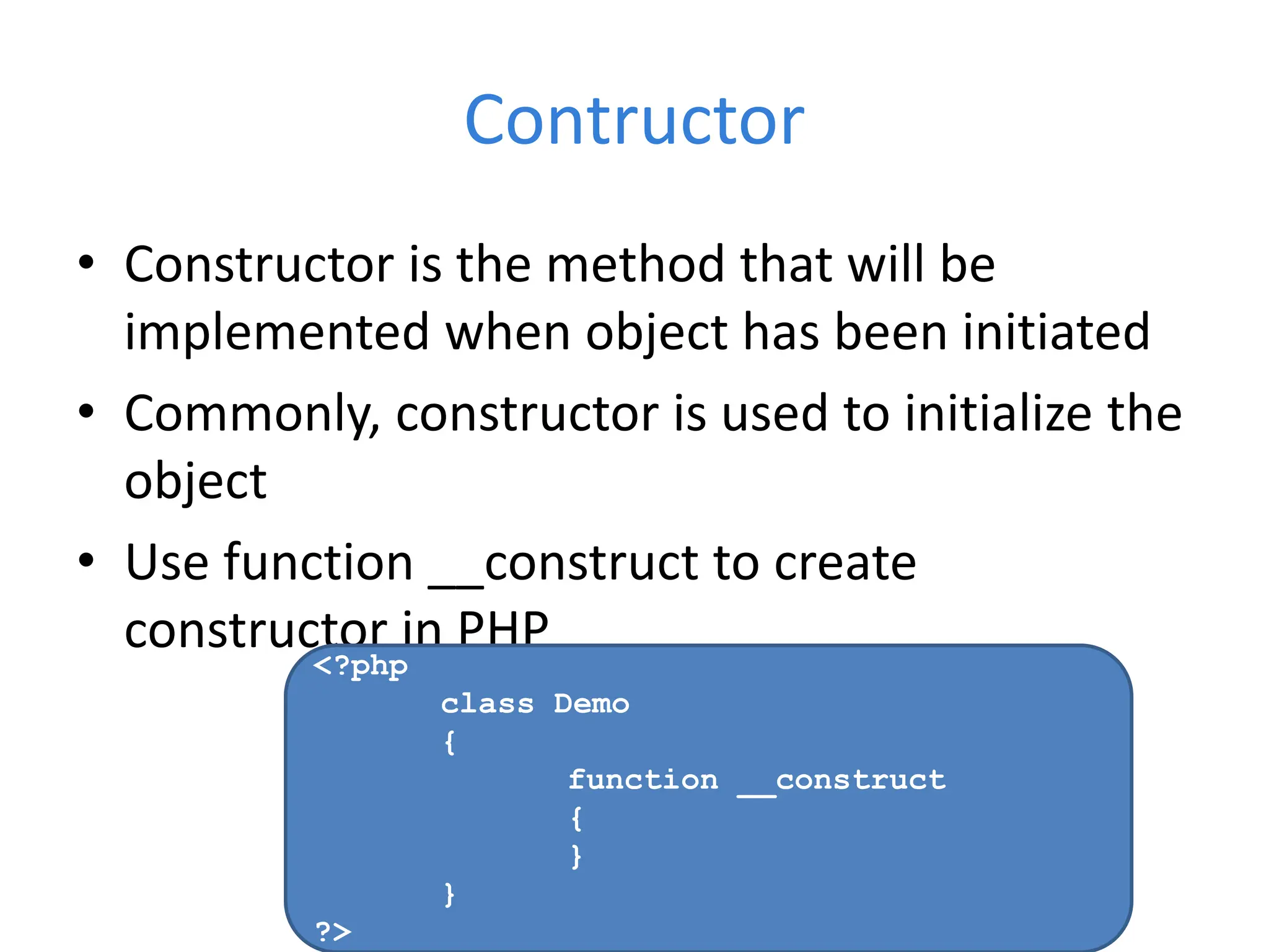 Contructor
• Constructor is the method that will be
implemented when object has been initiated
• Commonly, constructor is used to initialize the
object
• Use function __construct to create
constructor in PHP
<?php
class Demo
{
function __construct
{
}
}
?>
 
