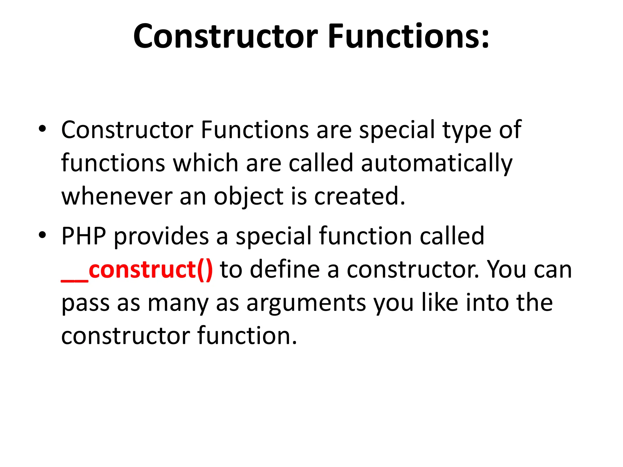 Constructor Functions:
• Constructor Functions are special type of
functions which are called automatically
whenever an object is created.
• PHP provides a special function called
__construct() to define a constructor. You can
pass as many as arguments you like into the
constructor function.
 