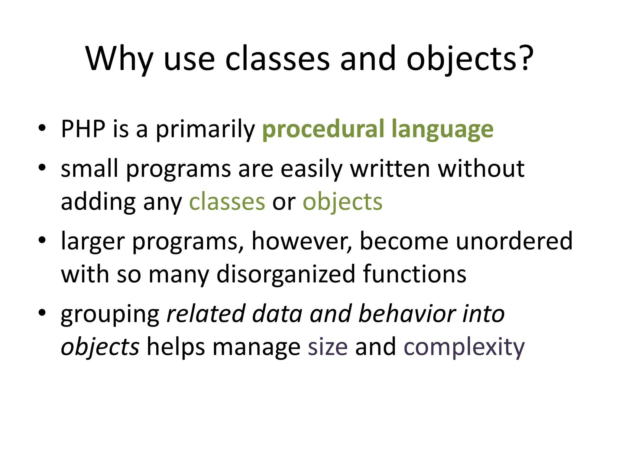 Why use classes and objects?
• PHP is a primarily procedural language
• small programs are easily written without
adding any classes or objects
• larger programs, however, become unordered
with so many disorganized functions
• grouping related data and behavior into
objects helps manage size and complexity
 