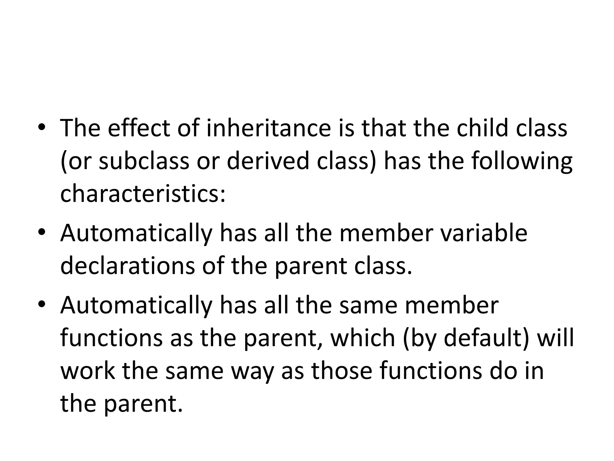 • The effect of inheritance is that the child class
(or subclass or derived class) has the following
characteristics:
• Automatically has all the member variable
declarations of the parent class.
• Automatically has all the same member
functions as the parent, which (by default) will
work the same way as those functions do in
the parent.
 