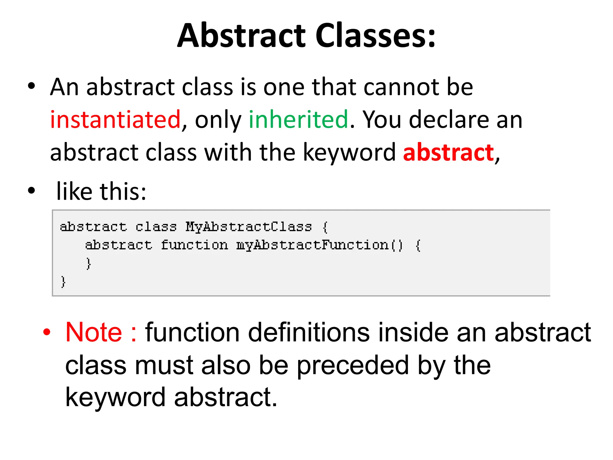 Abstract Classes:
• An abstract class is one that cannot be
instantiated, only inherited. You declare an
abstract class with the keyword abstract,
• like this:
• Note : function definitions inside an abstract
class must also be preceded by the
keyword abstract.
 