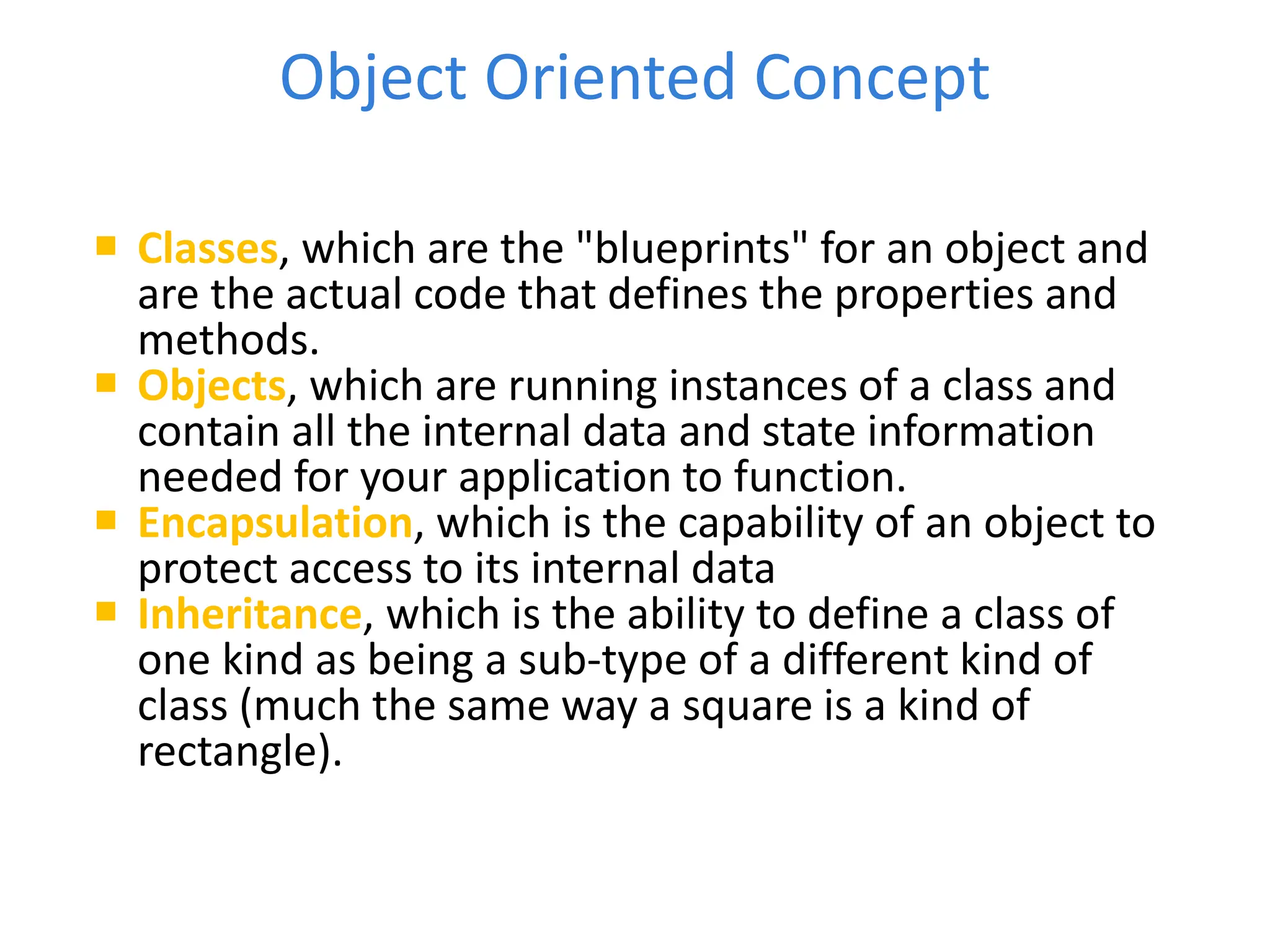 Object Oriented Concept
 Classes, which are the "blueprints" for an object and
are the actual code that defines the properties and
methods.
 Objects, which are running instances of a class and
contain all the internal data and state information
needed for your application to function.
 Encapsulation, which is the capability of an object to
protect access to its internal data
 Inheritance, which is the ability to define a class of
one kind as being a sub-type of a different kind of
class (much the same way a square is a kind of
rectangle).
 