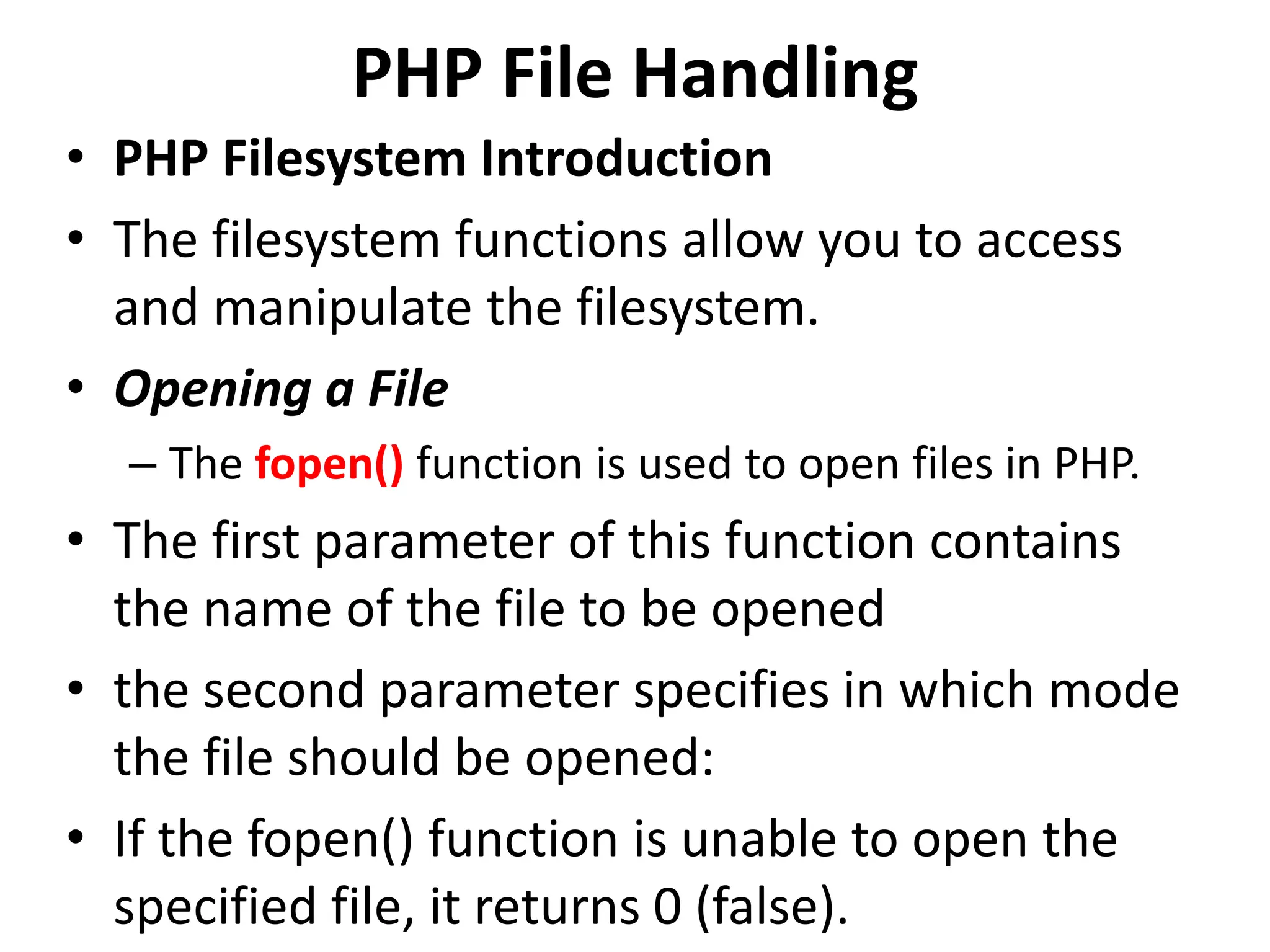 PHP File Handling
• PHP Filesystem Introduction
• The filesystem functions allow you to access
and manipulate the filesystem.
• Opening a File
– The fopen() function is used to open files in PHP.
• The first parameter of this function contains
the name of the file to be opened
• the second parameter specifies in which mode
the file should be opened:
• If the fopen() function is unable to open the
specified file, it returns 0 (false).
 