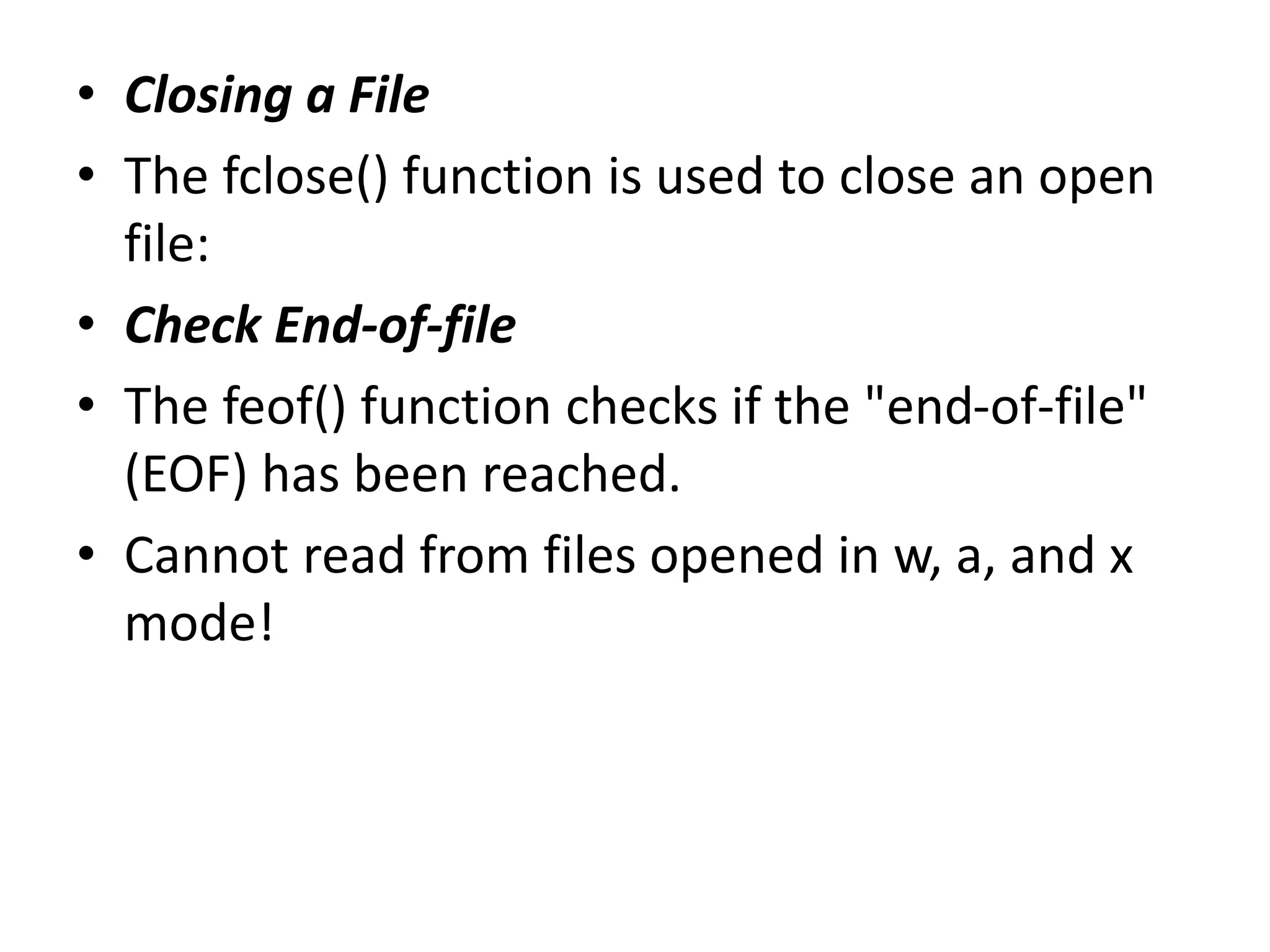 • Closing a File
• The fclose() function is used to close an open
file:
• Check End-of-file
• The feof() function checks if the "end-of-file"
(EOF) has been reached.
• Cannot read from files opened in w, a, and x
mode!
 