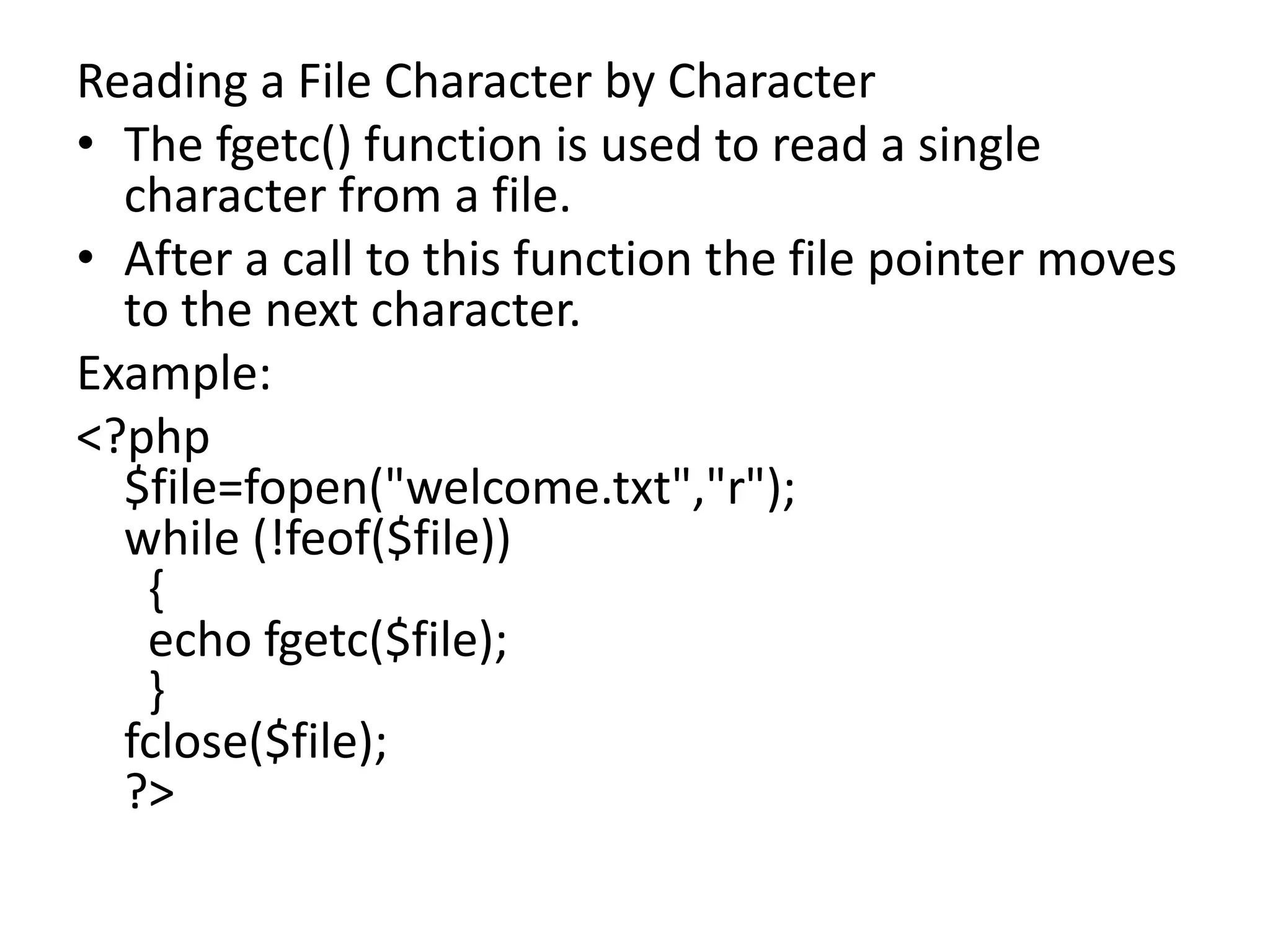 Reading a File Character by Character
• The fgetc() function is used to read a single
character from a file.
• After a call to this function the file pointer moves
to the next character.
Example:
<?php
$file=fopen("welcome.txt","r");
while (!feof($file))
{
echo fgetc($file);
}
fclose($file);
?>
 