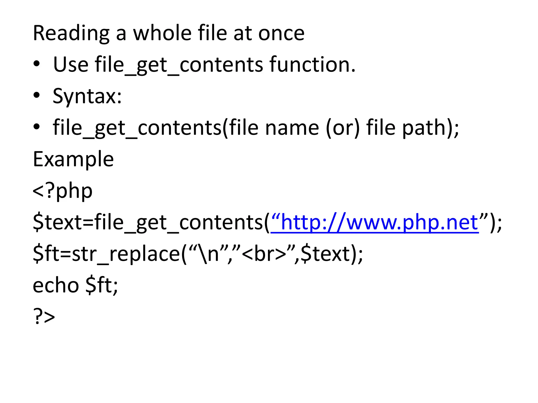 Reading a whole file at once
• Use file_get_contents function.
• Syntax:
• file_get_contents(file name (or) file path);
Example
<?php
$text=file_get_contents(“http://www.php.net”);
$ft=str_replace(“n”,”<br>”,$text);
echo $ft;
?>
 