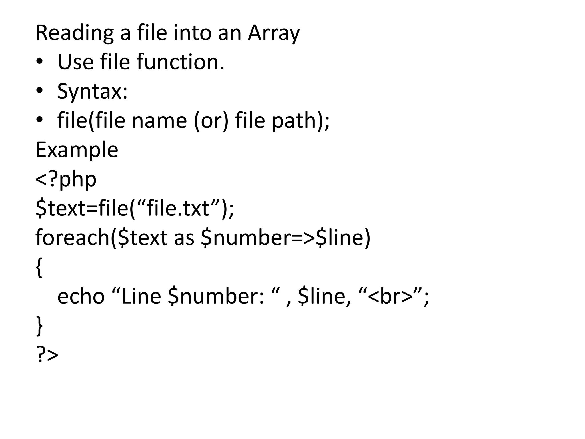Reading a file into an Array
• Use file function.
• Syntax:
• file(file name (or) file path);
Example
<?php
$text=file(“file.txt”);
foreach($text as $number=>$line)
{
echo “Line $number: “ , $line, “<br>”;
}
?>
 