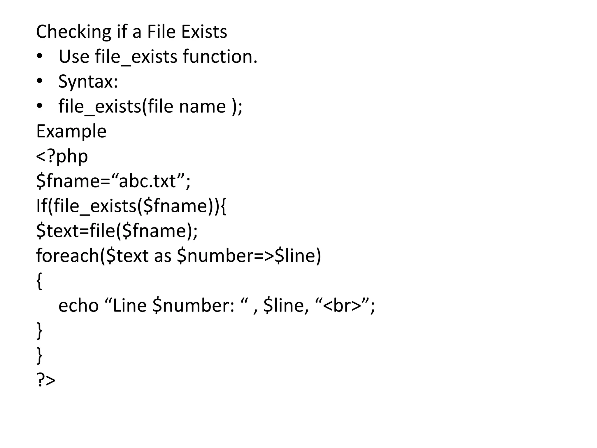 Checking if a File Exists
• Use file_exists function.
• Syntax:
• file_exists(file name );
Example
<?php
$fname=“abc.txt”;
If(file_exists($fname)){
$text=file($fname);
foreach($text as $number=>$line)
{
echo “Line $number: “ , $line, “<br>”;
}
}
?>
 