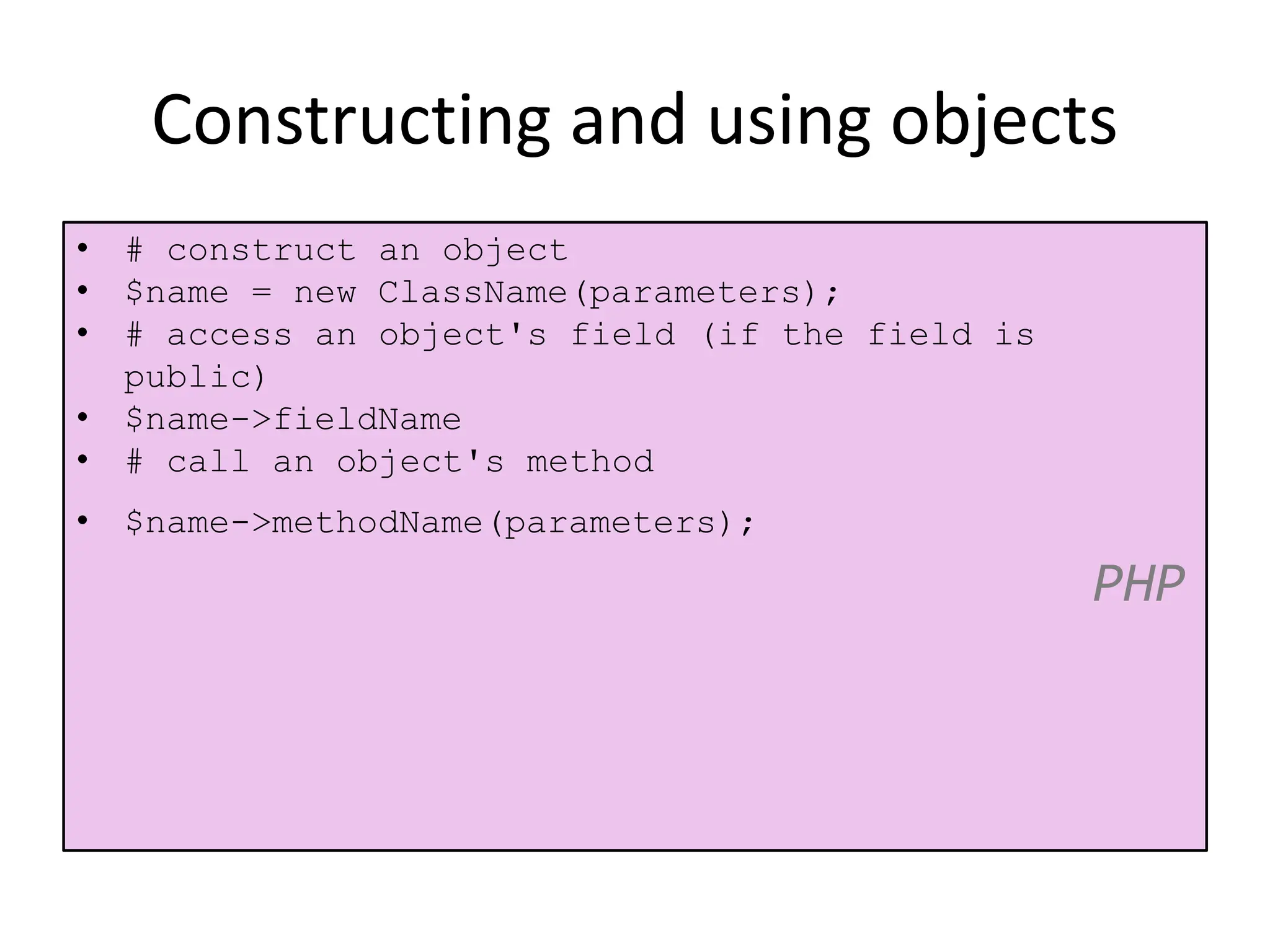 Constructing and using objects
• # construct an object
• $name = new ClassName(parameters);
• # access an object's field (if the field is
public)
• $name->fieldName
• # call an object's method
• $name->methodName(parameters);
PHP
 