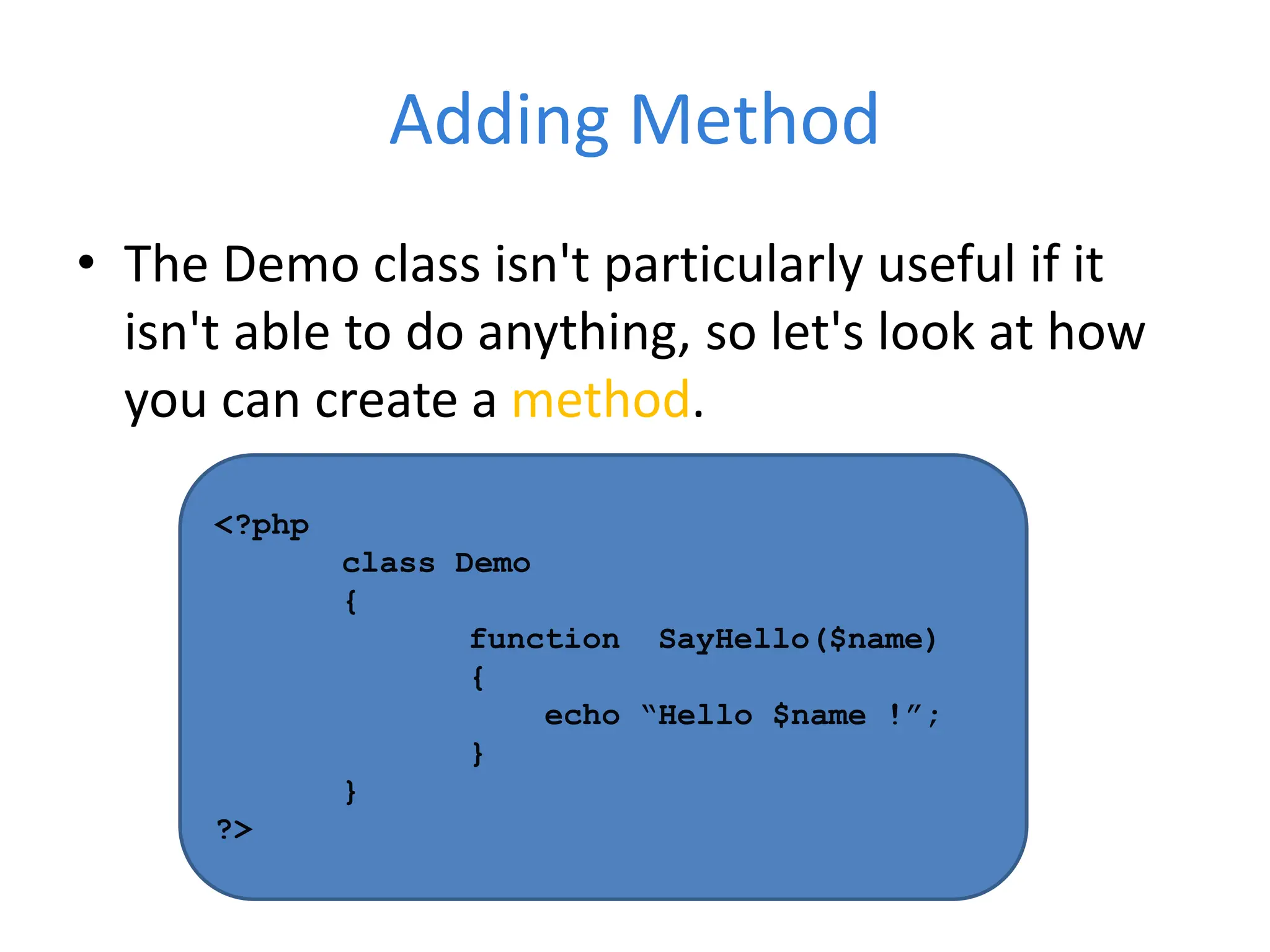 Adding Method
• The Demo class isn't particularly useful if it
isn't able to do anything, so let's look at how
you can create a method.
<?php
class Demo
{
function SayHello($name)
{
echo “Hello $name !”;
}
}
?>
 