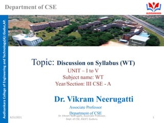 Audisankara
College
of
Engineering
and
Technology(A)::Gudur,AP.
Department of CSE
Topic: Discussion on Syllabus (WT)
UNIT – I to V
Subject name: WT
Year/Section: III CSE - A
Dr. Vikram Neerugatti
Associate Professor
Department of CSE
9/21/2021
Dr. Vikram Neerugatti, Associate Professor,
Dept. of CSE, ASCET, Guduru.
1
 