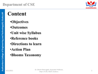 Audisankara
College
of
Engineering
and
Technology(A)::Gudur,AP.
Department of CSE
•Objectives
•Outcomes
•Unit wise Syllabus
•Reference books
•Directions to learn
•Action Plan
•Blooms Taxonomy
Content
9/21/2021
Dr. Vikram Neerugatti, Associate Professor,
Dept. of CSE, ASCET, Guduru.
2
 