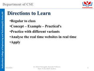 Audisankara
College
of
Engineering
and
Technology(A)::Gudur,AP.
Department of CSE
•Regular to class
•Concept – Example – Practical's
•Practice with different variants
•Analyse the real time websites in real time
•Apply
Directions to Learn
9/21/2021
Dr. Vikram Neerugatti, Associate Professor,
Dept. of CSE, ASCET, Guduru.
6
 