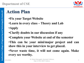 Audisankara
College
of
Engineering
and
Technology(A)::Gudur,AP.
Department of CSE
•Fix your Target Website
•Learn in every class – Theory and Lab
•Apply
•Clarify doubts in our discussion if any
•Complete your Website at end of the semester
•This can be your mini/major project and can
show this in your interview to get placed.
•Never waste time, it will not come again. Make
every sec worthy.
Action Plan
9/21/2021
Dr. Vikram Neerugatti, Associate Professor,
Dept. of CSE, ASCET, Guduru.
7
 